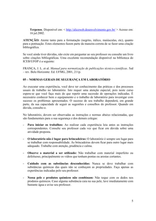 5
Terpenos. Disponível em: < http://aliceweb.desenvolvimento.gov.br/ > Acesso em:
16 jul.2002.
ATENÇÃO: Atente tanto para a formatação (negrito, itálico, maiúsculas, etc), quanto
para a pontuação. Estes elementos fazem parte da maneira correta de se fazer uma citação
bibliográfica.
Se você ainda tiver dúvidas, não exite em perguntar ao seu professor ou consulte um livro
sobre citações bibliográficas. Uma excelente recomendação disponível na biblioteca do
ICEB/UFOP é a seguinte:
FRANÇA, J. L. et al. Manual para normatização de publicações técnico-científicas. 5ed
– rev. Belo Horizonte: Ed. UFMG, 2001, 211p.
05 – NORMAS GERAIS DE SEGURANÇA EM LABORATÓRIO
Ao executar uma experiência, você deve ter conhecimento das práticas e dos processos
usuais de trabalho no laboratório. Isto requer uma atenção especial, pois neste curso
espera-se que você faça mais do que repetir uma sucessão de operações indicadas. É
necessário conhecer bem o equipamento e o trabalho de laboratório para investigar com
sucesso os problemas apresentados. O sucesso de seu trabalho dependerá, em grande
parte, da sua capacidade de seguir as sugestões e conselhos do professor. Quando em
dúvida, consulte-o.
No laboratório, devem ser observadas as instruções e normas abaixo relacionadas, que
são fundamentais para a sua segurança e dos demais colegas:
- Para iniciar os trabalhos: Ao realizar cada experiência leia antes as instruções
correspondentes. Consulte seu professor cada vez que ficar em dúvida sobre uma
atividade proposta.
- O laboratório não é lugar para brincadeiras: O laboratório é sempre um lugar para
se trabalhar com responsabilidade. As brincadeiras devem ficar para outro lugar mais
adequado. Trabalhe com atenção, prudência e calma.
- Observe o material a ser utilizado: Não trabalhar com material imperfeito ou
defeituoso, principalmente os vidros que tenham pontas ou arestas cortantes.
- Cuidado com as substâncias desconhecidas: Nunca se deve trabalhar com
substâncias químicas das quais não se conheçam as propriedades. Faça apenas as
experiências indicadas pelo seu professor.
- Nossa pele e produtos químicos não combinam: Não toque com os dedos nos
produtos químicos. Caso alguma substância caia na sua pele, lave imediatamente com
bastante água e avise seu professor.
 