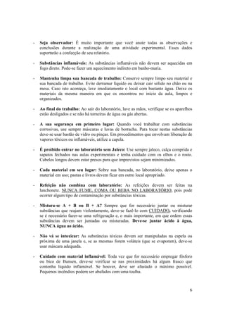 6
- Seja observador: É muito importante que você anote todas as observações e
conclusões durante a realização de uma atividade experimental. Esses dados
suportarão a confecção de seu relatório.
- Substâncias inflamáveis: As substâncias inflamáveis não devem ser aquecidas em
fogo direto. Pode-se fazer um aquecimento indireto em banho-maria.
- Mantenha limpa sua bancada de trabalho: Conserve sempre limpo seu material e
sua bancada de trabalho. Evite derramar líquido ou deixar cair sólido no chão ou na
mesa. Caso isto aconteça, lave imediatamente o local com bastante água. Deixe os
materiais da mesma maneira em que os encontrou no início da aula, limpos e
organizados.
- Ao final do trabalho: Ao sair do laboratório, lave as mãos, verifique se os aparelhos
estão desligados e se não há torneiras de água ou gás abertas.
- A sua segurança em primeiro lugar: Quando você trabalhar com substâncias
corrosivas, use sempre máscaras e luvas de borracha. Para tocar nestas substâncias
deve-se usar bastão de vidro ou pinças. Em procedimentos que envolvam liberação de
vapores tóxicos ou inflamáveis, utilize a capela.
- É proibido entrar no laboratório sem Jaleco: Use sempre jaleco, calça comprida e
sapatos fechados nas aulas experimentais e tenha cuidado com os olhos e o rosto.
Cabelos longos devem estar presos para que imprevistos sejam minimizados.
- Cada material em seu lugar: Sobre sua bancada, no laboratório, deixe apenas o
material em uso; pastas e livros devem ficar em outro local apropriado.
- Refeição não combina com laboratório: As refeições devem ser feitas na
lanchonete. NUNCA FUME, COMA OU BEBA NO LABORATÓRIO, pois pode
ocorrer algum tipo de contaminação por substâncias tóxicas.
- Mistura-se A + B ou B + A? Sempre que for necessário juntar ou misturar
substâncias que reajam violentamente, deve-se fazê-lo com CUIDADO, verificando
se é necessário fazer-se uma refrigeração e, o mais importante, em que ordem essas
substâncias devem ser juntadas ou misturadas. Deve-se juntar ácido à água,
NUNCA água ao ácido.
- Não vá se intoxicar: As substâncias tóxicas devem ser manipuladas na capela ou
próxima de uma janela e, se as mesmas forem voláteis (que se evaporam), deve-se
usar máscara adequada.
- Cuidado com material inflamável: Toda vez que for necessário empregar fósforo
ou bico de Bunsen, deve-se verificar se nas proximidades há algum frasco que
contenha líquido inflamável. Se houver, deve ser afastado o máximo possível.
Pequenos incêndios podem ser abafados com uma toalha.
 