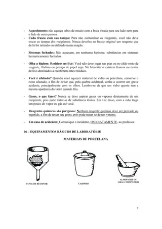 7
- Aquecimento: não aqueça tubos de ensaio com a boca virada para seu lado nem para
o lado de outra pessoa.
- Cada frasco com sua tampa: Para não contaminar os reagentes, você não deve
trocar as tampas dos recipientes. Nunca devolva ao frasco original um reagente que
de lá foi retirado ou utilizado numa reação.
- Sistemas fechados: Não aqueçam, em nenhuma hipótese, substâncias em sistemas
hermeticamente fechados.
- Olha a higiene. Resíduos no lixo: Você não deve jogar nas pias ou no chão resto de
reagente, fósforo ou pedaço de papel sujo. No laboratório existem frascos ou cestos
de lixo destinados a receberem estes resíduos.
- Você é afobado? Quando você aquecer material de vidro ou porcelana, conserve o
rosto afastado, a fim de evitar que, pela quebra acidental, venha a ocorrer um grave
acidente, principalmente com os olhos. Lembre-se de que um vidro quente tem a
mesma aparência do vidro quando frio.
- Gases, o que fazer? Nunca se deve aspirar gases ou vapores diretamente de um
recipiente, pois pode tratar-se de substância tóxica. Em vez disso, com a mão traga
um pouco do vapor ou gás até você.
- Reagentes químicos são perigosos: Nenhum reagente químico deve ser provado ou
ingerido, a fim de testar seu gosto, pois pode tratar-se de um veneno.
- Em caso de acidentes: Comunique o incidente, IMEDIATAMENTE, ao professor.
06 – EQUIPAMENTOS BÁSICOS DE LABORATÓRIO
MATERIAIS DE PORCELANA
CADINHO
ALMOFARIZ OU
GRAL COM PISTILO
FUNIL DE BÜCHNER
 