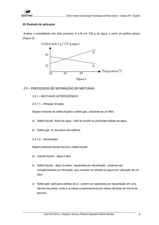 ........................................................... Centro Federal de Educação Tecnológica de Minas Gerais – Campus VIII - Varginha


 Exemplo de aplicação:


Analise a solubilidade dos dois produtos A e B em 100 g de água, a partir do gráfico abaixo
(Figura 3).




                                                                Figura 3.


2.5 – PROCESSOS DE SEPARAÇÃO DE MISTURAS

        2.5.1 – MISTURAS HETEROGÊNEAS

        2.5.1.1 – Filtração Simples

        Separa misturas de sólido-líquido e sólido-gás, utilizando-se um filtro.


        a) Sólido-líquido :Areia de água ; café do líquido ou partículas sólidas de água.


        b) Sólido-gás: Ar de poeira atmosférica


        2.5.1.2 – Decantação

        Separa misturas líquido-líquido e sólido-líquido


        a) Líquido-líquido : água e óleo


        b) Sólido-líquido : água de areia , separadas por decantação , podendo ser
              complementada por sifonação, que consiste na retirada da água com utilização de um
              tubo.


        c) Sólido-gás: partículas sólidas do ar, podem ser separadas por decantação em uma
              câmara de poeira, onde o ar passa sucessivamente por várias câmaras em forma de
              labirinto.




                      Curso Pró-Técnico - Disciplina: Química. Professor Sebastião Florêncio Mendes.                                             8
 