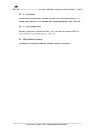 ........................................................... Centro Federal de Educação Tecnológica de Minas Gerais – Campus VIII - Varginha


2.5.1.3 – Centrifugação

Separa materiais de densidades diferentes, podendo ser de mesmo estado físico ou de
estados físicos diferentes, como gordura e leite, fermento-água e álcool, óleo e água, etc.


2.5.1.4 – Separação Magnética

Separa a mistura de um material magnético e outro não magnético, geralmente ferro e
outros materiais, como enxofre, alumínio, cobre, etc.


2.5.1.5 Tamisação ou Peneiração

Separa sólidos com grãos de tamanhos diferentes, utilizando uma peneira.




             Curso Pró-Técnico - Disciplina: Química. Professor Sebastião Florêncio Mendes.                                             9
 