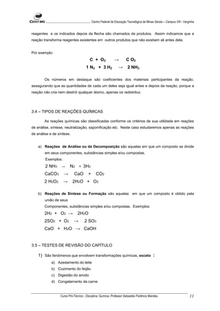 ........................................................... Centro Federal de Educação Tecnológica de Minas Gerais – Campus VIII - Varginha


reagentes e os indicados depois da flecha são chamados de produtos. Assim indicamos que a
reação transforma reagentes existentes em outros produtos que não existiam ali antes dela.


Por exemplo:
                                                 C + O2                 →          C O2
                                             1 N2 + 3 H2                   →        2 NH3

        Os números em destaque são coeficientes dos materiais participantes da reação,
assegurando que as quantidades de cada um deles seja igual antes e depois da reação, porque a
reação não cria nem destrói qualquer átomo, apenas os redistribui.




3.4 – TIPOS DE REAÇÕES QUÍMICAS

        As reações químicas são classificadas conforme os critérios de sua utilidade em reações
de análise, síntese, neutralização, saponificação etc. Neste caso estudaremos apenas as reações
de análise e de síntese.


    a) Reações de Análise ou de Decomposição são aquelas em que um composto se divide
        em seus componentes, substâncias simples e/ou compostas.
        Exemplos:
        2 NH3 →               N2 + 3H2
        CaCO3           →         CaO          +      CO2
        2 H2O2          →       2H2O + O2

    b) Reações de Síntese ou Formação são aquelas em que um composto é obtido pela
        união de seus
        Componentes, substâncias simples e/ou compostas. Exemplos:
        2H2 + O2 →                   2H2O
        2SO2 + O2                 →         2 SO3
        CaO + H2O → CaOH


3.5 – TESTES DE REVISÃO DO CAPÍTULO

    1) São fenômenos que envolvem transformações químicas, exceto :
             a) Azedamento do leite
             b) Cozimento do feijão
             c) Digestão do amido
             d) Congelamento da carne


                     Curso Pró-Técnico - Disciplina: Química. Professor Sebastião Florêncio Mendes.                                           11
 