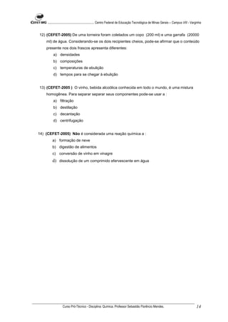 ........................................................... Centro Federal de Educação Tecnológica de Minas Gerais – Campus VIII - Varginha


12) (CEFET-2005) De uma torneira foram coletados um copo (200 ml) e uma garrafa (20000
    ml) de água. Considerando-se os dois recipientes cheios, pode-se afirmar que o conteúdo
    presente nos dois frascos apresenta diferentes:
          a) densidades
          b) composições
          c) temperaturas de ebulição
          d) tempos para se chegar à ebulição


13) (CEFET-2005 ) O vinho, bebida alcoólica conhecida em todo o mundo, é uma mistura
    homogênea. Para separar separar seus componentes pode-se usar a :
          a) filtração
          b) destilação
          c) decantação
          d) centrifugação


14) (CEFET-2005) Não é considerada uma reação química a :
         a) formação de neve
         b) digestão de alimentos
         c) conversão de vinho em vinagre
         d) dissolução de um comprimido efervescente em água




                  Curso Pró-Técnico - Disciplina: Química. Professor Sebastião Florêncio Mendes.                                           14
 