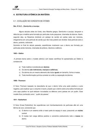 ........................................................... Centro Federal de Educação Tecnológica de Minas Gerais – Campus VIII - Varginha


4. ESTRUTURA ATÔMICA DA MATÉRIA


4.1 - EVOLUÇÃO NO CONCEITO DE ÁTOMO

Séc. IV A.C. - Demócrito e Leucipo


        Alguns séculos antes de Cristo, dois filósofos gregos, Demócrito e Leucipo, lançaram a
idéia de que a matéria seria formada por partículas muito pequenas, chamadas de átomos. Assim,
segundo eles, se fôssemos dividindo um pedaço de carvão em partes cada vez menores,
chegaríamos em uma partícula de carvão que não mais poderia ser dividida. Esta partícula seria o
átomo, portanto, indivisível.
Somente no final do século passado, experiências mostraram que o átomo era formado por
partículas ainda menores, chamadas de prótons, nêutrons e elétrons.


1803 – Dalton


A primeira teoria sobre o modelo atômico com bases científicas foi apresentada por Dalton e
constava de:


        a) Toda matéria é constituída por átomos
        b) Os átomos são indivisíveis, maciços e esféricos.
        c) Os átomos de um mesmo elemento são todos iguais em tamanho, forma e massa.
        d) Toda transformação química consiste na união ou separação de átomos.


1898 - Thomson


O físico Thomson baseado na descoberta de que o átomo tinha uma parte positiva e outra
negativa, para explicar que o conjunto é neutro, propôs que o átomo seria uma esfera formada por
uma capa positiva na qual estavam incrustados os elétrons como passas em um pudim. Esse
modelo ficou conhecido como “ pudim de passas.”


1911 - Rutherford


O físico Ernest Rutherford, fez experiências com bombardeamento de partículas alfa em uma
lâmina de ouro, concluindo que:
        a) O átomo é um sistema onde a maior parte do espaço é vazio, possuindo um núcleo
             central.
        b) O núcleo tem carga elétrica positiva e concentra praticamente toda a massa do
             átomo.



                      Curso Pró-Técnico - Disciplina: Química. Professor Sebastião Florêncio Mendes.                                           15
 