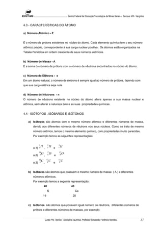 ........................................................... Centro Federal de Educação Tecnológica de Minas Gerais – Campus VIII - Varginha


4.3 - CARACTERÍSTICAS DO ÁTOMO

a) Número Atômico - Z


É o número de prótons existentes no núcleo do átomo. Cada elemento químico tem o seu número
atômico próprio, correspondente à sua carga nuclear positiva . Os átomos estão organizados na
Tabela Periódica em ordem crescente de seus números atômicos.


b) Número de Massa - A
É a soma do número de prótons com o número de nêutrons encontrados no núcleo do átomo.


c) Número de Elétrons - e
Em um átomo natural, o número de elétrons é sempre igual ao número de prótons, fazendo com
que sua carga elétrica seja nula.


d) Número de Nêutrons - n
O número de nêutrons existente no núcleo do átomo altera apenas a sua massa nuclear e
atômica, sem alterar a natureza dele e as suas propriedades químicas.


4.4 - ISÓTOPOS , ISÓBAROS E ISÓTONOS

    a) Isótopos são átomos com o mesmo número atômico e diferentes números de massa,
        devido aos diferentes números de nêutrons nos seus núcleos. Como se trata de mesmo
        número atômico, temos o mesmo elemento químico, com propriedades muito parecidas.
        Por exemplo temos as seguintes representações:


               1              2            3
        a.1)   1   H,         1    H e     1   H
               16             17           17
                8   O          8   O        8   O
        a.2)            ,              e
               12            13            14
                6   C         6   C         6   C
        a.3)            ,              e


    b) Isóbaros são átomos que possuem o mesmo número de massa ( A ) e diferentes
        números atômicos.
        Por exemplo temos a seguinte representação:
                        40                              40
                              K                              Ca
                    19                                    20


    c) Isótonos são átomos que possuem igual número de nêutrons, diferentes números de
        prótons e diferentes números de massas, por exemplo:


                            Curso Pró-Técnico - Disciplina: Química. Professor Sebastião Florêncio Mendes.                                     17
 