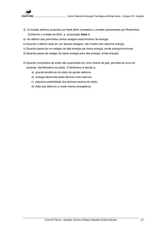 ........................................................... Centro Federal de Educação Tecnológica de Minas Gerais – Campus VIII - Varginha




3) O modelo atômico proposto por Niels Bohr completou o modelo apresentado por Rutherford.
   Conforme o modelo de Bohr, a proposição falsa é:
a) Ao elétron são permitidos certos estágios estacionários de energia.
b) Quando o elétron está em um desses estágios, não irradia nem absorve energia.
c) Quando passa de um estágio de alta energia par baixa energia, emite energia luminosa.
d) Quando passa de estágio de baixa energia para alta energia, emite energia.


4) Quando compostos de sódio são queimados em uma chama de gás, percebe-se uma cor
  amarela identificadora do sódio. O fenômeno é devido a:
      a) grande tendência do sódio de perder elétrons.
      b) energia absorvida pelos átomos mais internos.
      c) pequena estabilidade dos átomos neutros do sódio.
      d) Volta dos elétrons a níveis menos energéticos.




                     Curso Pró-Técnico - Disciplina: Química. Professor Sebastião Florêncio Mendes.                                           22
 