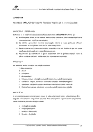 ........................................................... Centro Federal de Educação Tecnológica de Minas Gerais – Campus VIII - Varginha




Apêndice I

Questões o SIMULADO do Curso Pró-Técnico de Varginha (25 de novembro de 2006)



QUESTÃO 43 ( CEFET-2006)

Referindo-se às propriedades dos estados físicos da matéria é INCORRETO afirmar que :
   a) A mudança de estado de um material altera o modo como suas partículas se organizam e
       movimentam sem modificar sua natureza.
   b) Os sólidos apresentam máxima organização interna e suas partículas efetuam
       movimentos de vibração em torno de um ponto de equilíbrio.
   c) As partículas se encontram mais distantes umas das outras nos líquidos do que nos gases
       e as forças de interação entre elas são desprezíveis.
   d) As partículas que constituem os gases apresentam entre si grandes espaços vazios e
       fracas forças de interação, favorecendo sua expansão e compressão.


QUESTÃO 44

Os sistemas abaixo indicados são, respectivamente:
       I – água e gasolina
       II – álcool
       III – hidrogênio
       IV – água e álcool
       a) Solução, mistura heterogênea, substância simples, substância composta
       b) Substância simples, substância composta, solução e mistura homogênea
       c) Substância composta, substância simples, mistura homogênea e solução
       d) Mistura heterogênea, substância composta, substância simples, solução


QUESTÃO 45

A um copo de água acrescentamos um pouco de sal e agitamos até todo o sal se dissolver. Em
seguida, acrescentamos um punhado de areia. Para conseguirmos separar os três componentes
deste sistema os processos adequados são:

       a) destilação e catação
       b) evaporação apenas
       c) filtração e decantação
       d) filtração e destilação




                     Curso Pró-Técnico - Disciplina: Química. Professor Sebastião Florêncio Mendes.                                           23
 