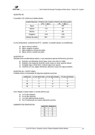 ........................................................... Centro Federal de Educação Tecnológica de Minas Gerais – Campus VIII - Varginha


QUESTÃO 46

A questão ( 40 ) refere-se à tabela abaixo:

                      SUBSTÂNCIAS PONTO DE FUSÃO PONTO DE EBULIÇÃO
                                    ( ºC, 1 atm )   ( ºC , 1 atm )
                          Água             0              100
                              Etanol                          -117                                  78
                              Bromo                             -7                                  59
                             Oxigênio                         -219                                -183
                      Cloreto de sódio                         801                                1413


A uma temperatura ambiente de 25º C , estarão, no estado líquido, as substâncias:

        a)   água, bromo e etanol
        b)   água, oxigênio e etanol
        c)   água oxigênio e cloreto de sódio.
        d)   Água, bromo e cloreto de sódio

QUESTÃO 47
Assinale entre as alternativas abaixo, a que apresenta apenas fenômenos químicos:
        a)   Acender uma lâmpada, ferver água, tocar uma nota no violão
        b)   Explodir uma carga de dinamite, secar roupa no varal, queimar álcool.
        c)   Congelar água, fundir ferro, misturar água com açúcar.
        d)   Cozinhar um ovo, digerir alimentos, descorar roupa com água sanitária.

QUESTÃO 48 ( CEFET-2006 )
A tabela indica a composição de algumas espécies químicas.
                                        o                            o                               o
                 ESPÉCIES            N DE PRÓTONS                 N DE NÊUTRONS                    N DE ELÉTRONS
                     I                     6                            6                                6
                        II                       6                             8                               6
                       III                      17                            18                              18
                       IV                       19                            21                              18


Com relação a esses dados, é correto afirmar que
        a)   I e IV são isótopos.
        b)   II e III são isótonos.
        c)   I e II são eletricamente neutros.
        d)   III e IV pertencem ao mesmo elemento químico.

GABARITO DE RESPOSTAS
                                                       QUESTÃO RESPOSTA
                                                          43      C
                                                          44      D
                                                          45      D
                                                          46       A
                                                          47      D
                                                          48      C




                      Curso Pró-Técnico - Disciplina: Química. Professor Sebastião Florêncio Mendes.                                           24
 
