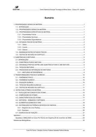 ........................................................... Centro Federal de Educação Tecnológica de Minas Gerais – Campus VIII - Varginha




                                                                        Sumário

1. PROPRIEDADES GERAIS DA MATÉRIA ..................................................................................................... 1
    1.1- INTRODUÇÃO ...................................................................................................................................... 1
    1.2 – PROPRIEDADES GERAIS DA MATÉRIA............................................................................................ 1
    1.3 – PROPRIEDADES ESPECÍFICAS DA MATÉRIA.................................................................................. 1
         1.3.1 – Propriedades Físicas .................................................................................................................... 1
         1.3.2 – Propriedades Químicas ................................................................................................................ 2
         1.3.3 – Propriedades Organolépticas ....................................................................................................... 2
    1.4 – ESTADOS FÍSICOS DA MATÉRIA ...................................................................................................... 2
         1.4.1 - Sólido............................................................................................................................................ 2
         1.4.2 – Líquido .......................................................................................................................................... 2
         1.4.3 – Gasoso ......................................................................................................................................... 3
    1.5 – MUDANÇAS ENTRE ESTADOS FÍSICOS........................................................................................... 3
    1.6 – TESTES DE REVISÃO DO CAPÍTULO................................................................................................ 4
2. SUBSTÂNCIAS E MISTURAS ....................................................................................................................... 6
    2.1- INTRODUÇÃO ....................................................................................................................................... 6
    2.2 – SUBSTÂNCIA PURA E MISTURA ....................................................................................................... 6
    2.3 – DIFERENÇA PRÁTICA ENTRE UMA SUBSTÂNCIA PURA E UMA MISTURA .................................. 6
    2.4 – TIPOS DE MISTURAS ......................................................................................................................... 7
    2.5 – PROCESSOS DE SEPARAÇÃO DE MISTURAS ................................................................................ 8
         2.5.1 – MISTURAS HETEROGÊNEAS .................................................................................................... 8
3. TRANSFORMAÇÕES FÍSICAS E QUÍMICAS ............................................................................................. 10
    3.1 – FENÔMENO FÍSICO .......................................................................................................................... 10
    3.2 – FENÔMENO QUÍMICO ...................................................................................................................... 10
    3.3 – EQUAÇÃO QUÍMICA ......................................................................................................................... 10
    3.4 – TIPOS DE REAÇÕES QUÍMICAS...................................................................................................... 11
    3.5 – TESTES DE REVISÃO DO CAPÍTULO.............................................................................................. 11
4. ESTRUTURA ATÔMICA DA MATÉRIA ...................................................................................................... 15
    4.1 - EVOLUÇÃO NO CONCEITO DE ÁTOMO .......................................................................................... 15
    4.2 - COMPOSIÇÃO DO ÁTOMO ............................................................................................................... 16
    4.3 - CARACTERÍSTICAS DO ÁTOMO ...................................................................................................... 17
    4.4 - ISÓTOPOS , ISÓBAROS E ISÓTONOS............................................................................................. 17
    4.5 - ELEMENTOS QUÍMICOS E ÍONS ...................................................................................................... 18
    4.6 - DISTRIBUIÇÃO ELETRÔNICA EM NÍVEIS DE ENERGIA ................................................................. 18
         4.6.1 - Diagrama de Linus Pauling.......................................................................................................... 19
         4.6.2 - Exemplos..................................................................................................................................... 20
    4.7 - EXERCÍCIOS DE FIXAÇÃO................................................................................................................ 21
Apêndice I ........................................................................................................................................................ 23
    Questões o SIMULADO do Curso Pró-Técnico de Varginha (25 de novembro de 2006) ........................... 23
Referências Bibliográficas................................................................................................................................ 25




                             Curso Pró-Técnico - Disciplina: Química. Professor Sebastião Florêncio Mendes.                                                       iii
 