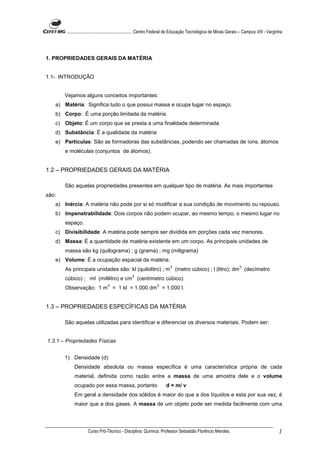 ........................................................... Centro Federal de Educação Tecnológica de Minas Gerais – Campus VIII - Varginha




1. PROPRIEDADES GERAIS DA MATÉRIA


1.1- INTRODUÇÃO


       Vejamos alguns conceitos importantes:
   a) Matéria: Significa tudo o que possui massa e ocupa lugar no espaço.
   b) Corpo: É uma porção limitada da matéria.
   c) Objeto: É um corpo que se presta a uma finalidade determinada
   d) Substância: É a qualidade da matéria
   e) Partículas: São as formadoras das substâncias, podendo ser chamadas de íons, átomos
       e moléculas (conjuntos de átomos).


1.2 – PROPRIEDADES GERAIS DA MATÉRIA

       São aquelas propriedades presentes em qualquer tipo de matéria. As mais importantes
são:
   a) Inércia: A matéria não pode por si só modificar a sua condição de movimento ou repouso.
   b) Impenetrabilidade: Dois corpos não podem ocupar, ao mesmo tempo, o mesmo lugar no
       espaço.
   c) Divisibilidade: A matéria pode sempre ser dividida em porções cada vez menores.
   d) Massa: É a quantidade de matéria existente em um corpo. As principais unidades de
       massa são kg (quilograma) ; g (grama) ; mg (miligrama)
   e) Volume: É a ocupação espacial da matéria.
                                                                          3                                            3
       As principais unidades são: kl (quilolitro) ; m (metro cúbico) ; l (litro); dm (decímetro
                                                  3
       cúbico) ; ml (mililitro) e cm (centímetro cúbico).
                                  3                               3
       Observação: 1 m = 1 kl = 1.000 dm = 1.000 l.


1.3 – PROPRIEDADES ESPECÍFICAS DA MATÉRIA

       São aquelas utilizadas para identificar e diferenciar os diversos materiais. Podem ser:


1.3.1 – Propriedades Físicas


       1) Densidade (d)
            Densidade absoluta ou massa específica é uma característica própria de cada
            material, definida como razão entre a massa de uma amostra dele e o volume
            ocupado por essa massa, portanto                            d = m/ v
            Em geral a densidade dos sólidos é maior do que a dos líquidos e esta por sua vez, é
            maior que a dos gases. A massa de um objeto pode ser medida facilmente com uma




                     Curso Pró-Técnico - Disciplina: Química. Professor Sebastião Florêncio Mendes.                                             1
 
