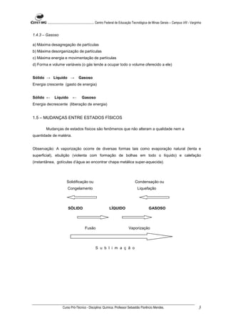 ........................................................... Centro Federal de Educação Tecnológica de Minas Gerais – Campus VIII - Varginha


1.4.3 – Gasoso

a) Máxima desagregação de partículas
b) Máxima desorganização de partículas
c) Máxima energia e movimentação de partículas
d) Forma e volume variáveis (o gás tende a ocupar todo o volume oferecido a ele)


Sólido → Líquido →                 Gasoso
Energia crescente (gasto de energia)


Sólido ←      Líquido         ←       Gasoso
Energia decrescente (liberação de energia)


1.5 – MUDANÇAS ENTRE ESTADOS FÍSICOS

       Mudanças de estados físicos são fenômenos que não alteram a qualidade nem a
quantidade de matéria.


Observação: A vaporização ocorre de diversas formas tais como evaporação natural (lenta e
superficial), ebulição (violenta com formação de bolhas em todo o líquido) e calefação
(instantânea, gotículas d’água ao encontrar chapa metálica super-aquecida).




                         Solidificação ou                                              Condensação ou
                          Congelamento                                                   Liquefação




                          SÓLIDO                               LÍQUIDO                             GASOSO




                                         Fusão                                   Vaporização




                                                   S u b l i m a ç ã o




                     Curso Pró-Técnico - Disciplina: Química. Professor Sebastião Florêncio Mendes.                                             3
 