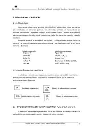 ........................................................... Centro Federal de Educação Tecnológica de Minas Gerais – Campus VIII - Varginha




2. SUBSTÂNCIAS E MISTURAS


2.1- INTRODUÇÃO

         Como vimos anteriormente, a matéria é constituída por substâncias e essas, por sua vez,
são constituídas por elementos químicos. Tais elementos químicos são representados por
símbolos internacionais ( veja tabela periódica no início deste caderno ) e assim as substâncias
são representadas por fórmulas, isto é, conjunto dos síbolos dos elementos presentes naquelas
substância.
         Podemos classificar as substâncias em simples, ( quando possuem apenas um tipo de
elemento ) e em compostas ou simplesmente compostos, ( quando possuem mais de um tipo de
elemento ) .Exemplos:


                Substâncias simples                                                       substâncias compostas
                Oxigênio, O2                                                              Água, H2O
                 Ozônio, O3                                                                Glicose, C6H12O6
                 Grafite, Cn                                                               Amônia, NH3
                 Fósforo, P4                                                               Bicarbonato de Sódio, NaHCO3
                 Ferro, Fe                                                                 Gás Carbônico, CO2



2.2 – SUBSTÂNCIA PURA E MISTURA

         A substância é considerada pura quando, no sistema aonde está contida, encontramos
apenas partículas dessa substância. Caso haja no sistema mais de um tipo de substância,
teremos uma mistura. Exemplos:



    O2         Substância pura simples                             H2O              Mistura de substâncias compostas
                                                                   CO2

    CO2       Substância pura composta                                O2                     Mistura de substâncias simples
                                                                      N2


2.3 – DIFERENÇA PRÁTICA ENTRE UMA SUBSTÂNCIA PURA E UMA MISTURA

         A substância pura apresenta propriedades físicas bem definidas, inclusive pontos de fusão
e ebulição (temperaturas que permanecem fixas durante todo o processo).




                      Curso Pró-Técnico - Disciplina: Química. Professor Sebastião Florêncio Mendes.                                             6
 