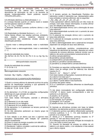 Pré-Universit
                                                                                   iversitário Popular da UFF
(2ºPI), 3º potencial de ionização (3ºPI), e assim              E) O subnível mais energético não está situado no nível de
sucessivamente. Os valores são crescentes em                   valência.
decorrência da diminuição do raio e do aumento d
                                               da
atração núcleo-eletrosfera. Assim podemos resumir:
                eletrosfera.                                   4) O terceiro período da Classificação Periódica dos
1ºPI<2ºPI<3ºPI<4ºPI<...                                        elementos contém 8 elementos que, representados pe  pelos
                                                               seus símbolos e números atômicos, são os seguintes:
5.5) Afinidade eletrônica ou Eletroafinidade (
                                             (↑→):             11Na; 12Mg; 13Al; 14Si; 15P; 16Si; 17Cl; 18Ar
É a energia liberada quando um átomo neutro e isolado          Todos apresentam elétrons distribuídos em três níveis de
(na fase gasosa) captura um elétron.                           energia. Com base nessas informações, é correto afirmar
             -
X(g) + e → X (g) + energia                                     que, em relação a tais elementos:
A afinidade eletrônica aumenta conforme diminui o raio
          de                                                   A) A eletronegatividade diminui com a diminuição de seus
                                                                       etronegatividade
atômico.                                                       raios atômicos.
                                                               B) A eletronegatividade aumenta com o aumento de seus
5.6) Reatividade ou Atividade Química (↓← e ↑→):
                                       ↓←                      raios atômicos.
Vários fatores influem nas reações químicas, entretanto,       C) O potencial de ionização diminui com o aumento de
para     reações     comuns,    podemos     observar   o       seus raios atômicos.
comportamento das substâncias simples através da               D) O potencial de ionização aumenta com o aumeaumento de
classificação periódica:                                       seus raios atômicos.
                                                               E) Nem a eletronegatividade nem o potencial de ionização
- Quanto maior a eletropositividade, maior a reatividade       dependem da variação de seus raios atômicos.
(↓←)
- Quanto maior a eletronegatividade, maior a reatividade       5) Na classificação periódica, considerando
                                                                                                  considerando-se uma
(↑→)                                                           sequência de elementos de transição, dispostos em ordem
                                                               crescente de números atômicos, pode
                                                                                                pode-se concluir que os
Escala de reatividade dos metais:                              elétrons vão sendo acrescentados sucessivamente na:
Alc- AlcTerr- Al- Zn- Fe- Ni- Sn- Pb- h- bi- cu- Ag- Hg- Au-
                                           -                   A) última camada eletrônica
Pt                                                             B) penúltima camada eletrônica
                                                               C) antepenúltima camada eletrônica
               eletropositividade crescente                    D) última ou penúltima camada eletrônica
                                                               E) penúltima ou antepenúltima camada eletrônica
Escala de reatividade dos ametais:
F- O- Cl- Br- I- S                                             6) Considere as seguintes configurações fundamentais do
                                                               último nível de energia (nível de valência) dos átomos
eletronegatividade crescente                                   neutros X e Y:
                                                                            1                2   5
                                                               Átomo X – 2s     Átomo Y – 2s 2p
Exemplo: Mg + HgSO4 → MgSO4 + Hg                               Com base nessas configurações, é possível afirmar que:
                                                                        e
                                                               A) o átomo X é maior que Y.
EXERCÍCIOS DE CLASSIFICAÇÃO PERIÓDICA                          B) o átomo ganha elétron mais facilmente.
                                                               C) o átomo Y perde elétron mais facilmente.
1) Qual é o número atômico do elemento químico do quinto       D) ambos são gases nobres.
período da classificação periódica e que apresenta 10          E) X e Y pertencem a períodos diferentes na classificação
elétrons no quarto nível energético?                           periódica.
A) 22B) 40 C) 38 D) 46 E) 48
                                                               7) Um ânion monovalente tem configuração eletrônica
                                                                 2   2    6
2) Os elementos I, II e III têm as seguintes configurações     1s 2s 2p . O átomo neutro correspondente a este íon
eletrônicas em suas camadas de valência:                       pertence a um elemento:
     2   3     2  5        2
I- 3s 3p II- 4s 4p III- 3s                                     A) alcalino, do 3º período.
Com base nestas informações, assinale a afirmativa             B) gás nobre, do 2º período.
errada:                                                        C) de transição, do 5º período.
A) O elemento I é um não metal.                                D) halogênio, do 2º período.
B) O elemento II é um halogênio.                               E) alcalino terroso, do 3º período.
                                                                       lino
C) O elemento III é um alcalino terroso.
D) Os elementos I e II pertencem ao terceiro período da        8) Assinale as afirmativas corretas com base na tabela
tabela periódica.                                              periódica, nos elementos químicos e suas propriedades.
E) Os três elementos pertencem ao mesmo grupo da               I- O elemento químico cujo elétron diferenciador apresenta
tabela periódica.                                              números quânticos: 3, 2, -1, -1/2, está localizado no 4º
                                                                                             1,
                                                               período e no subgrupo 4B.
3) Com relação a um átomo que tem o subnível mais              II- Sendo X e Y elementos químicos situados no 3º
                                             5                             3+                            1-
energético representado pela notação 3p podemos                período, X tem raio iônico menor que Y .
afirmar corretamente:                                          III- A diferença entre as primeiras energias de ionização do
A) Possui 4 níveis de energia ocupados com elétrons.           Lítio e do Césio é menor que zero.
B) Possui 5 elétrons de valência.                              IV- Quando há liberação de energia na adição de um
C) Recebendo 1 elétron completa o subnível de valência.
  )                                                            elétron a um átomo neutro, o íon resultante é mais estável
D) Seu número atômico é 15.                                    que o átomo original.


Quimica I                                                                                                              10
 