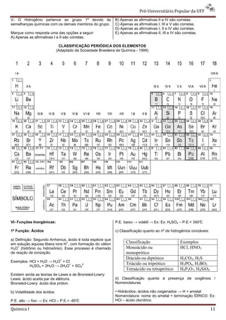 Pré-Universit
                                                                                    iversitário Popular da UFF
V- O Hidrogênio pertence ao grupo 1ª devido às                 B) Apenas as afirmativas II e IV são corretas.
semelhanças químicas com os demais membros do grupo.           C) Apenas as afirmativas I, III e V são corretas.
                                                               D) Apenas as afirmativas I, II e IV são corretas.
                                                                       s
Marque como resposta uma das opções a seguir:                  E) Apenas as afirmativas II, III e IV são corretas.
A) Apenas as afirmativas I e II são corretas.

                               CLASSIFICAÇÃO PERIÓDICA DOS ELEMENTOS
                              (Adaptado da Sociedade Brasileira de Química - 1999)




VI- Funções Inorgânicas:                                       P.E. baixo → volátil → Ex: Ex: H2SO4 – P.E.= 340°
                                                                                                               C

1ª Função: Ácidos                                              c) Classificação quanto ao nº de hidrogênios ionizáveis:

a) Definição: Segundo Arrhenius, ácido é toda espécie que
                               +
em solução aquosa libera íons H , com formação do cátion             Classificação                     Exemplos
    +
H3O (hidrônio ou hidroxônio). Esse processo é chamado                Monoácido ou                      HCl, HNO3
de reação de ionização.                                              monoprótico
                                +    -
                                                                     Diácido ou diprótico              H2CO3, H2S
Exemplos: HCl + H2O → H3O + Cl
                              +
          H2SO4 + 2H2O → 2H3O + SO4
                                   2-                                Triácido ou triprótico            H3PO4, H3BO3
                                                                     Tetraácido ou tetraprótico        H4P2O7, H4SiO4
Existem ainda as teorias de Lewis e de Bronsted
                                       Bronsted-Lowry:
Lewis: ácido aceita par de elétrons.                           d) Classificação quanto à presença de oxigênios /
Bronsted-Lowry: ácido doa próton.                              Nomenclaturas

b) Volatilidade dos ácidos:                                    • Hidrácidos- ácidos não oxigenados → H + ametal
                                                               Nomenclatura: nome do ametal + terminação ÍDRICO. Ex:
P.E. alto → fixo → Ex: HCl – P.E.= -85°
                                      C                        HCl – ácido clorídrico

Quimica I                                                                                                                 11
 