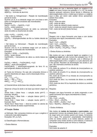 Pré-Universit
                                                                                  iversitário Popular da UFF
Al(OH)3 + 3HBrO3 → Al(BrO3)3 + 3H2O                           São óxidos em que o elemento ligado ao oxigênio é um
HBrO3 – ácido brômico                                         metal com baixo número de oxidação (+1 e +2). Os óxidos
Al(BrO3)3 – bromato de alumínio                               básicos possuem estrutura iônica devido à diferença de
                                                              eletronegatividade entre o metal (que é baixa) e o oxigênio
• Sal ácido ou hidrogenossal – Reação de neutralização        (que é alta), por terem este caráter iônico apresentam
parcial do ácido:                                             estado físico sólido.
Quando um di, tri ou tetrácido reage com uma base e nem       Exemplos:
todos os hidrogênios ionizáveis são neutralizados.            Na2O - óxido de sódio
Exemplos:                                                     CaO - óxido de cálcio
NaOH + H2CO3 → NaHCO3 + H2O                                   CuO - óxido de cobre(II) (óxido cúprico)
H2CO3 – ácido carbônico                                       Cu2O - óxido de cobre(I) (óxido cuproso/cuprita)
NaHCO3 – hidrogenocarbonato de sódio ou carbonato             FeO - óxido de ferro(II) (óxido ferroso)
ácido de sódio ou bicarbonato de sódio
                                                              Reações:
LiOH + H3PO4 → LiH2PO4 + H2O
H3PO4 – ácido fosfórico                                       Reagem com a água formando uma base e com ácidos
LiH2PO4 – dihidrogenofosfato de lítio ou fosfato diácido de   formando sal e água (neutralizando o ácido).
lítio                                                         Exemplos:
                                                              Na2O + H2O     2NaOH
• Sal básico ou hidroxissal – Reação de neutralização         CaO + H2O     Ca(OH)2
parcial da base                                               Na2O + 2HNO3 2NaNO3 + H2O
Quando uma di, tri ou tetrabase reage com um ácido e          3FeO + 2H3PO4 Fe3(PO4)2 + 3H2O
nem todas as hidroxilas são neutralizadas.
Exemplos:                                                     • Óxidos Ácidos ou Anidridos
Ca(OH)2 + HClO2 → Ca(OH)ClO2
HClO2 – ácido cloroso                                         São óxidos em que o elemento ligado ao oxigênio é um
Ca(OH)ClO2 – hidroxiclorito de cálcio ou clorito básico de    ametal ou metal com alto número de oxidação (nox +5 +6
cálcio                                                        +7) . Possuem estrutura molecular, pois a diferença de
                                                              eletronegatividade entre o oxigênio e o outro elemento não
Fe(OH)3 + HMnO4 → Fe(OH)2MnO4 + H2O                           é tão grande. Resultam da desidratação dos ácidos e, por
HMnO4 – ácido permangânico                                    isso, são chamados anidridos de ácidos.
Fe(OH)2MnO4 – dihidroxipermanganato de ferro III ou           Exemplos:
permanganato dibásico de ferro III                            CO2 óxido de carbono IV ou dióxido de (mono)carbono ou
                                                              anidrido carbônico
d) Teoria de Arrhenius: Os sais são compostos iônicos e       SO2 óxido de enxofre IV ou dióxido de (mono)enxofre ou
quando dissolvidos em água, ocorre dissociação iônica.        anidrido sulfuroso.
Exemplos:                                                     SO3 óxido de enxofre VI ou trióxido de (mono)enxofre ou
LiF(s) → Li(aq) + F(aq)                                       anidrido sulfúrico.
                +       -
NaCl(s) → Na (aq) + Cl (aq)                                   Cl2O óxido de cloro I ou monóxido de dicloro ou anidrido
              +           -
KNO3(s) → K (aq) + NO3 (aq)                                   hipocloroso.
                                                              Cl2O7 óxido de cloro VII ou heptóxido de dicloro ou anidrido
e) Características ácido-base das soluções salinas:
                         base                                 perclórico.

Observar a força do ácido e da base que deram origem    ao    Reações:
sal.
•Ácido forte + Base fraca → solução ácida (pH<7)
                                     ão                 →     Reagem com água formando um ácido oxigenado e com
Exemplo: NH4NO3                                               bases formando sal e água (neutralizando a base).
•Ácido fraco + Base forte → solução básica (pH>7)
                                    ão                  →     Exemplos:
Exemplo: KCN                                                  SO2 + H2O    H2SO3
•Ácido forte + base forte → solução neutra (pH=7)
                                   ão                   →     P2O5 + 3H2O    2H3PO4
Exemplo: NaCl                                                 SO2 + 2KOH     K2SO3 + H2O
•Ácido fraco+ Base fraca → deve-se avaliar os valores
                                 se                     de    N2O3 + Ba(OH)2 Ba(NO2)2 + H2O
Ka e Kb através de dados experimentais.
                                                              • Óxidos Anfóteros
4ª Função: Óxidos
                                                              São óxidos de metais de transição e semisemi-metais, que
a) Definição: São compostos binários em que o oxigênio é      apresentam número de oxidação igual a 3+ ou 4+, capazes
o elemento mais eletronegativo.                               de reagir tanto com ácidos quanto com bases, fornecendo
Exceções: OF2 ou O2F2                                         sal e água. Por possuírem propriedades intermediárias
                                                              entre os óxidos ácidos e os óxidos básicos, podem se
b) Classificação e Nomenclaturas:                             comportar como óxidos ácidos e como básicos. A estrutura
                                                              dos óxidos anfóteros pode ser iônica ou molecular.
• Óxidos Básicos
                                                              Exemplos:
                                                              SnO óxido de estanho II

Quimica I                                                                                                             13
 