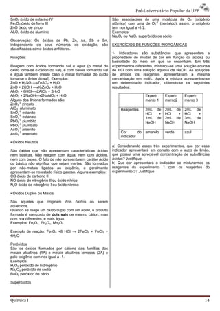 Pré-Universit
                                                                               iversitário Popular da UFF
SnO2 óxido de estanho IV                                    São associações de uma molécula de O2 (oxigênio
                                                                                    -2
Fe2O3 óxido de ferro III                                    atômico) com uma de O2 (peróxido), assim, o oxigênio
ZnO óxido de zinco                                          tem nox igual a -1/2.
Al2O3 óxido de alumínio                                     Exemplos:
                                                            Na2O4 ou NaO2 superóxido de sódio
Observação: Os óxidos de Pb, Zn, As, Sb e Sn,
independente de seus números de oxidação, são               EXERCÍCIOS DE FUNÇÕES INORGÂNICAS
classificados como óxidos anfóteros.
                                                            1- Indicadores são substâncias que apresentam a
Reações:                                                    propriedade de mudar de cor em função da acidez ou
                                                            basicidade do meio em que se encontram. Em três
Reagem com ácidos formando sal e água (o metal do           experimentos diferentes, misturou
                                                                                     misturou-se uma solução aquosa
óxido torna-se o cátion do sal), e com bases formando sal
            se                                              de HCl com uma solução aquosa de NaOH. As soluções
e água também (neste caso o metal formador do óxido         de ambos os reagentes apresentavam a mesma
                                                                    bos
torna-se o ânion do sal). Exemplos:                         concentração em mol/L. Após a mistura acrescentou
                                                                                                     acrescentou-se
ZnO + H2SO4 ZnSO4 + H2O                                     um determinado indicador, obtendo
                                                                                           obtendo-se os seguintes
ZnO + 2KOH       K2ZnO2 + H2O                               resultados:
Al2O3 + 6HCl 2AlCl3 + 3H2O
Al2O3 + 2NaOH 2NaAlO2 + H2O                                                    Experi-   Experi-    Experi-
Alguns dos ânions formados são:                                                mento 1   mento2     mento 3
       -2
ZnO2 zincato
     -
AlO2 aluminato                                                  Reagentes      2mL de    2mL de     2mL de
       -2
SnO2 estanito                                                                  HCl  +    HCl  +     HCl  +
       -2
SnO3 estanato                                                                  1mL de    2mL de     3mL de
       -2
PbO2 plumbito                                                                  NaOH      NaOH       NaOH
       -2
PbO3 plumbato
       -3
AsO3 arsenito
       -3
AsO4 arseniato                                                  Cor       do   amarelo   verde      azul
                                                                indicador
• Óxidos Neutros
                                                            a) Considerando esses três experimentos, que cor esse
São óxidos que não apresentam características ácidas        indicador apresentará em contato com o suco de limão,
nem básicas. Não reagem com água, nem com ácidos,           que possui uma apreciável concentração de substâncias
nem com bases. O fato de não apresentarem caráter ácido     ácidas? Justifique.
ou básico não significa que sejam inertes. São formados
                                  m                         b) Que cor apresentará o indicador se misturarmos os
por não-metais ligados ao oxigênio, e geralmente
         metais                                             reagentes do experimento 1 com os reagentes do
apresentam-se no estado físico gasoso. Alguns exemplos:
           se                                               experimento 3? Justifique
CO óxido de carbono II
NO óxido de nitrogênio II ou óxido nítrico
N2O óxido de nitrogênio I ou óxido nitroso

• Óxidos Duplos ou Mistos

São aqueles que originam dois óxidos ao serem
aquecidos.
Quando se reage um óxido duplo com um ácido, o produto
formado é composto de dois sais de mesmo cátion, mas
com nox diferentes, e mais água.
Exemplos: Fe3O4, Pb3O4, Mn3O4

Exemplo de reação: Fe3O4 +8 HCl → 2FeCl3 + FeCl2 +
4H2O

Peróxidos
São os óxidos formados por cátions das famílias dos
metais alcalinos (1A) e metais alcalinos terrosos (2A) e
pelo oxigênio com nox igual a -1.
Exemplos:
H2O2 peróxido de hidrogênio
Na2O2 peróxido de sódio
BaO2 peróxido de bário

Superóxidos



Quimica I                                                                                                       14
 
