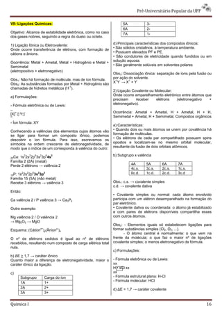 Pré-Universit
                                                                                 iversitário Popular da UFF

VII- Ligações Químicas:                                           5A             3-
                                                                  6A             2-
Objetivo: Alcance de estabilidade eletrônica, como no caso        7A             1-
dos gases nobres, seguindo a regra do dueto ou octeto.

1) Ligação Iônica ou Eletrovalente:                          d) Principais características dos compostos iônicos:
Onde ocorre transferência de elétrons, com formação de       • São sólidos cristalinos, à temperatura ambiente.
cátions e ânions.                                            • Possuem elevados PF e PE.
                                                             • São condutores de eletricidade quando fundidos ou em
Ocorrência: Metal + Ametal, Metal + Hidrogênio e Metal +
                                  tal                        solução aquosa.
Semimetal                                                    • São geralmente solúveis em solventes polares
(eletropositivo + eletronegativo)
                                                             Obs3: Dissociação iônica: separação de íons pela fusão ou
Obs1: Não há formação de molécula, mas de íon fórmula.       por ação do solvente.
                                                              + -     +    -
Obs2: As substâncias formadas por Metal + Hidrogênio são     X Y →X +Y
                                 -1
chamadas de hidretos metálicos (H ).
                                                             2) Ligação Covalente ou Molecular:
a) Formulações:                                              Onde ocorre emparelhamento eletrônico entre átomos que
                                                             precisam      receber   elétrons   (eletronegativo   +
- Fórmula eletrônica ou de Lewis:                            eletronegativo).
..
   +
[X] [:Y:]
         -                                                   Ocorrência: Ametal + Ametal, H + Ametal, H + H,
••                                                           Semimetal + Ametal, H + Semimetal, Composto orgânicos
                                                                                                Compostos
- Íon fórmula: XY
                                                             a) Características:
Conhecendo a valências dos elementos cujos átomos vão        • Quando dois ou mais átomos se unem por covalência há
se ligar para formar um composto iônico, podemos             formação de moléculas.
descobrir o íon fórmula. Para isso, escrevemos os            • Os elétrons de cada par compartilhado possuem spins
símbolos na ordem crescente de eletronegatividade, de        opostos e localizam-se no mesmo orbital molecular,
                                                                                    se
modo que o índice de um corresponda à valência do outro:     resultante da fusão de dois orbitais atô
                                                                                                  atômicos.

             2       2       6       2        6   2          b) Subgrupo x valência
20Ca:1s 2s 2p 3s 3p 4s
Família 2 (2A) (metal)
Perde 2 elétrons → valência 2                                          4A       5A        6A      7A
                                                                       4c.s.    3c.s.     2c.s.   1c.s.
15P:
         2
   1s 2s 2p 3s 3p
                 2       6       2        3                            0c.d.    1c.d.     2c.d.   3c.d
Família 15 (5A) (não metal)
Recebe 3 elétrons → valência 3                               Obs1: c.s. → covalente simples
                                                             c.d. → covalente dativa
Então:
                                                             • Covalente simples ou normal: cada átomo envolvido
Ca valência 2 / P valência 3 → Ca3P2                         participa com um elétron desemparelhado na formação do
                                                             par eletrônico.
Outro exemplo:                                               • Covalente dativa ou coordenada: o átomo já estabilizado
                                                             e com pares de elétrons disponíveis compartilha esses
Mg valência 2 / O valência 2                                 com outros átomos.
→ Mg2O2 → MgO
                                                             Obs2: - Elementos iguais só estabelecem ligações para
Esquema: (Cátion )y(Ânion )x
                                     x+               y-     formar substâncias simples (Cl2, O2, ...).
                                                                   - O átomo central é normalmente: o que vem na
O nº de elétrons cedidos é igual ao nº de elétrons           frente da molécula; o que faz o maior nº de ligações
recebidos, resultando num composto de carga elétrica total   covalente simples; o menos eletronegativo da fórmula.
nula.
                                                             c) Formulações:
b) ∆E > 1,7 → caráter iônico
Quanto maior a diferença de eletronegatividade, maior o      - Fórmula eletrônica ou de Lewis:
caráter iônico da ligação.                                   xx
                                                             H • xCl xx
c)                                                           xx
        Subgrupo                          Carga do íon       - Fórmula estrutural plana: H
                                                                                         H-Cl
                                                             - Fórmula molecular: HCl
        1A                                1+
        2A                                2+                 d) ∆E < 1,7 → caráter covalente
                                                                              áter
        3A                                3+


Quimica I                                                                                                          16
 
