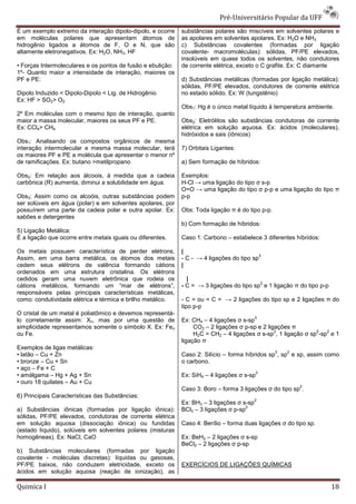 Pré-Universit
                                                                                  iversitário Popular da UFF
É um exemplo extremo da interação dipolo
                                    dipolo-dipolo, e ocorre   substâncias polares são miscíveis em solventes polares e
em moléculas polares que apresentam átomos de                 as apolares em solventes apolares. Ex: H2O e NH3
hidrogênio ligados a átomos de F, O e N, que são              c) Substâncias covalentes (formadas por ligação
altamente eletronegativos. Ex: H2O, NH3, HF                   covalente- macromoléculas): sólidas, PF/PE elevados elevados,
                                                              insolúveis em quase todos os solventes, não condutores
• Forças Intermoleculares e os pontos de fusão e ebulição:    de corrente elétrica, exceto o C grafite. Ex: C diamante
1º- Quanto maior a intensidade de interação, maiores os
PF e PE:                                                      d) Substâncias metálicas (formadas por ligação metálica):
                                                              sólidas, PF/PE elevados, condutores de corrente elétrica
Dipolo Induzido < Dipolo-Dipolo < Lig. de Hidrogênio
                         Dipolo                               no estado sólido. Ex: W (tungstênio)
Ex: HF > SO2> O2
                                                              Obs1: Hg é o único metal líquido à temperatura ambiente.
2º Em moléculas com o mesmo tipo de interação, quanto
maior a massa molecular, maiores os seus PF e PE.             Obs2: Eletrólitos são substâncias condutoras de corrente
Ex: CCl4> CH4                                                 elétrica em solução aquosa. Ex: ácidos (moleculares),
                                                              hidróxidos e sais (iônicos)
Obs1: Analisando os compostos orgânicos de mesma
interação intermolecular e mesma massa molecular, terá        7) Orbitais Ligantes:
os maiores PF e PE a molécula que apresentar o menor nº
de ramificações. Ex: butano >metilpropano                     a) Sem formação de híbridos:

Obs2: Em relação aos álcoois, à medida que a cadeia           Exemplos:
carbônica (R) aumenta, diminui a solubilidade em água.        H-Cl → uma ligação do tipo σ s-p
                                                              O=O → uma ligação do tipo σ p-p e uma ligação do tipo π
                                                                               ão
Obs3: Assim como os alcoóis, outras substâncias podem         p-p
ser solúveis em água (polar) e em solventes apolares, por
possuírem uma parte da cadeia polar e outra apolar. Ex:       Obs: Toda ligação π é do tipo p
                                                                                            p-p.
sabões e detergentes
                                                              b) Com formação de híbridos:
5) Ligação Metálica:
É a ligação que ocorre entre metais iguais ou diferentes.     Caso 1: Carbono – estabelece 3 diferentes híbridos:

Os metais possuem característica de perder elétrons,          |
                                                                                           3
Assim, em uma barra metálica, os átomos dos metais            - C - → 4 ligações do tipo sp
cedem seus elétrons de valência formando cátions              |
ordenados em uma estrutura cristalina. Os elétrons
 rdenados
cedidos geram uma nuvem eletrônica que rodeia os                |
                                                                                           2
cátions metálicos, formando um “mar de elétrons”,             - C = → 3 ligações do tipo sp e 1 ligação π do tipo p-p
                                                                             ões
responsáveis pelas principais características metálicas,
como: condutividade elétrica e térmica e brilho me
                                                metálico.     - C = ou = C = → 2 ligações do tipo sp e 2 ligações π do
                                                                                      ões
                                                              tipo p-p
O cristal de um metal é poliatômico e devemos representá
                                              representá-
                                                                                            3
lo corretamente assim: Xn, mas por uma questão de             Ex: CH4 – 4 ligações σ s-sp
simplicidade representamos somente o símbolo X. Ex: Fen            CO2 – 2 ligações σ p-sp e 2 ligações π
                                                                                        sp
                                                                                                  2              2   2
ou Fe.                                                             H2C = CH2 – 4 ligações σ s-sp , 1 ligação σ sp -sp e 1
                                                              ligação π
Exemplos de ligas metálicas:
                                                                                                   3   2
• latão – Cu + Zn                                             Caso 2: Silício – forma híbridos sp , sp e sp, assim como
• bronze – Cu + Sn                                            o carbono.
• aço – Fe + C
                                                                                            3
• amálgama – Hg + Ag + Sn                                     Ex: SiH4 – 4 ligações σ s-sp
• ouro 18 quilates – Au + Cu
                                                                                                           2
                                                              Caso 3: Boro – forma 3 ligações σ do tipo sp .
6) Principais Características das Substâncias:
                                                                                            2
                                                              Ex: BH3 – 3 ligações σ s-sp
                                                                                      2
a) Substâncias iônicas (formadas por ligação iônica):         BCl3 – 3 ligações σ p-sp
sólidas, PF/PE elevados, condutoras de corrente elétrica
em solução aquosa (dissociação iônic iônica) ou fundidas      Caso 4: Berílio – forma duas ligações σ do tipo sp.
(estado líquido), solúveis em solventes polares (misturas
homogêneas). Ex: NaCl, CaO                                    Ex: BeH2 – 2 ligações σ s-sp
                                                                                        sp
                                                              BeCl2 – 2 ligações σ p-sp
b) Substâncias moleculares (formadas por ligação
covalente - moléculas discretas): líquidas ou gasosas,
PF/PE baixos, não conduzem eletricidade, exceto os            EXERCÍCIOS DE LIGAÇÕES QUÍMICAS
ácidos em solução aquosa (reação de ionização), as

Quimica I                                                                                                               18
 