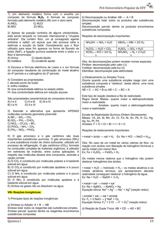 Pré-Universit
                                                                                 iversitário Popular da UFF
1) Um elemento metálico forma com o enxofre um
composto de fórmula M2S3. A fórmula do composto              b) Decomposição ou Análise: AB → A + B
formado pelo elemento metálico (M) com o cloro será:         Decomposição total: todos os produtos são substâncias
A) MCl2            C) M2Cl                                   simples.
B) MCl              D) MCl3                                  Decomposição parcial: dentre os produtos encontramos
                                                             substâncias compostas.
2) Apesar da posição contrária de alguns ortodontistas,
está sendo lançada no mercado internacional a “chupeta       Reações de decomposição importantes:
anticárie”. Ela contém flúor, um já consagrado agente
        ie”.
anticárie e xylitol, um açúcar que não provoca cárie e          NH4OH → NH3 + H2O          KBrO3→ KBr + 3/2 O2
estimula a sucção do bebê. Considerando que o flúor                                              ∆
utilizado para esse fim aparece na forma de fluoreto de         H2CO3 → H2O + CO2          H2SO3 → SO2 + H2O
sódio (NaF), a ligação química existente entre o sódio e o      KClO3→ KCl + 3/2 O2        NH4NO2 → N2 + 2 H2O
flúor é denominada:                                                   ∆                            ∆
A) iônica            C) dipolo-dipolo
B) metálica          D) covalente apolar                     Obs: As decomposições podem receber nomes especiais:
                                                             Pirólise- decomposição pelo calor (
                                                                                               (∆)
3) Escreva a fórmula eletrônica de Lewis e o íon fórmula     Fotólise- decomposição pela luz (
                                                                                             (λ)
do composto resultante da combinação do metal alcalino       Eletrólise- decomposição pela eletricidade
do 4º período e o calcogênio do 2º período.
                     cogênio
                                                             c) Deslocamento ou Simples Troca:
4) Considere as propriedades:                                Ocorre quando uma substância simples reage com uma
I- elevado ponto de fusão                                    substância composta e “desloca”, desta última, uma nova
II- brilho metálico                                          substância simples.
III- boa condutividade elétrica no estado sólido             AB + C → AC + B ou AB + C → BC + A
IV- boa condutividade elétrica em solução aquosa
                                                             Este tipo de reação obedece a fila de reatividade.
São propriedades características de compostos iônicos:       Regra Geral: Metais- quanto maior a eletropositividade
A) I e II    C) II e III E) III e IV                         maior a reatividade.
B) I e IV    D) II e IV                                                    Ametais- quanto maior a eletronegatividade
                                                             maior a reatividade.
5) Assinale a alternativa que apresenta            APENAS
moléculas contendo geometria piramidal:                      Escala de Reatividade Química (Ordem Decrescente)
A) BF3 – SO3 – CH4                                           Metais: 1A, 2A, Al, Mn, Zn, Cr, Fe, Ni, Sn, Pb, H, Cu, Hg,
B) SO3 – PH3 – CHCl3                                         Ag, Au, Pt, Pd
C) NCl3 – CF2Cl2 – BF3                                       Ametais: F > O > Cl > Br > I > S > C
D) POCl2 – NH3 – CH4
E) PH3 – NCl3 – PHCl2                                        Reações de deslocamento importantes:

6) O gás amoníaco e o gás carbônico são duas                 • metal + ácido → sal + H2   Ex: Na + HCl → NaCl + H2(g)
importantes substâncias químicas. O gás amoníaco (NH3)
é uma substância incolor de cheiro sufocante, utilizado em   Obs: No caso de um metal ter vários valores de Nox, na
                                                                s:
processo de refrigeração. O gás carbônico (CO2), formado     reação com ácidos com liberação de hidrogênio forma
                                                                                                           forma-se o
na combustão completa de materiais orgânicos, é utilizado
                         e                                   sal do metal com menor Nox.
em extintores de incêndio, entre outras aplicações. A        Ex: Fe + H2SO4 → FeSO4 + H2
respeito das moléculas desses dois compostos, assinale a
opção correta:                                               Os metais menos reativos que o hidrogênio não podem
A) O CO2 é constituído por moléculas polares e é bastante    deslocar hidrogênios dos ácidos.
solúvel em água.
B) O CO2 é constituído por moléculas apolares e é pouco      • metal + H2O → hidróxido + H2 – os metais alcalinos e os
solúvel em água.                                             metais alcalinos terrosos, por apresentarem elevada
C) O NH3 é constituído por moléculas polares e é pouco       reatividade conseguem deslocar o hidrogênio da água.
solúvel em água.                                             Ex: Na + H2O → NaOH + ½ H 2
D) O NH3 é constituído por moléculas apolares e é
bastante solúvel em água.                                    • metal + sal → metal + sal
E) Ambos os gases não se dissolvem na água.                  Ex: Na + AgNO3 → NaNO3 + Ag
                                                                                0      + +    0
                                                             Equação Iônica: Na + Ag → Na + Ag (reação redox)
VIII- Reações Inorgânicas:
                                                             • ametal + sal → sal + ametal
1) Principais tipos de reações inorgânicas:                  Ex: F2 + 2 NaCl → 2 NaF + Cl2
                                                                                0     -    -    0
                                                             Equação Iônica: F2 + 2 Cl → F + Cl2 (reação redox)
a) Síntese ou Adição: A + B → AB
Síntese total: todos os reagentes são substâncias simples.   d) Reação de Dupla Troca: AB + CD → AD + BC
Síntese parcial: quando dentre os reagentes encontramos
substâncias compostas.

Quimica I                                                                                                           19
 