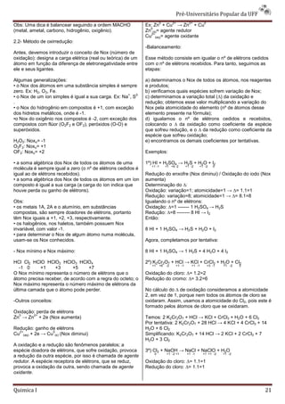 Pré-Universit
                                                                                          iversitário Popular da UFF
                                                                      0            2+         2+       0
Obs: Uma dica é balancear seguindo a ordem MACHO              Ex: Zn + Cu → Zn + Cu
                                                                0
(metal, ametal, carbono, hidrogênio, oxigênio).               Zn (s)= agente redutor
                                                                2+
                                                              Cu (aq)= agente oxidante
2.2- Método de oxirredução:
                                                              -Balanceamento:
Antes, devemos introduzir o conceito de Nox (número de
oxidação): designa a carga elétrica (real ou teórica) de um   Esse método consiste em igualar o nº de elétrons cedidos
átomo em função da diferença de eletronegatividade entre
                                e                             com o nº de elétrons recebidos. Para tanto, s
                                                                                                          seguimos as
ele e seus ligantes.                                          etapas:

Algumas generalizações:                                       a) determinamos o Nox de todos os átomos, nos reagentes
• o Nox dos átomos em uma substância simples é sempre         e produtos;
zero. Ex: H2, O3, Fe.                                         b) verificamos quais espécies sofrem variação de Nox;
                                                     +   2-
• o Nox de um íon simples é igual a sua carga. Ex: Na , S     c) determinamos a variação total ( da oxidação e
                                                                                               (∆)
.                                                             redução; obtemos esse valor multiplicando a variação do
• o Nox do hidrogênio em compostos é +1, com exceção          Nox pela atomicidade do elemento (nº de átomos desse
dos hidretos metálicos, onde é -1.                            elemento presente na fórmula);
•o Nox do oxigênio nos compostos é -2, com exceção dos
                                      2,                      d) igualamos o nº de elétrons cedidos e recebidos,
compostos com flúor (O2F2 e OF2), peróxidos (O
                                             (O-O) e          colocando o ∆ da oxidação como coeficiente da espécie
                                                                                        ão
superóxidos.                                                  que sofreu redução, e o ∆ da reduç como coeficiente da
                                                                                            redução
                                                              espécie que sofreu oxidação;
                                                                            ofreu
H2O2: Noxo= -1                                                e) encontramos os demais coeficientes por tentativas.
O2F2: Noxo= +1
OF2: Noxo= +2                                                 Exemplos:

• a soma algébrica dos Nox de todos os átomos de uma          1º) HI + H2SO4 → H2S + H2O + I2
                                                                 +1 -1        +1 +6 -2      +1 -2   +1 -2
                                                                                                        2     0
molécula é sempre igual a zero (o nº de elétrons cedidos é
igual ao de elétrons recebidos).                              Redução do enxofre (Nox diminui) / Oxidação do iodo (Nox
• a soma algébrica dos Nox de todos os átomos em um íon       aumenta)
composto é igual a sua carga (a carga do íon indica que       Determinação do ∆:
houve perda ou ganho de elétrons).                            Oxidação: variação=1; atomicidade=1 → ∆= 1.1=1
                                                              Redução: variação=8; atomicidade=1 → ∆= 8.1=8
Obs:                                                          Igualando o nº de elétrons:
• os metais 1A, 2A e o alumínio, em substâncias               Oxidação: ∆=1 ------- 1 H2SO4 → H2S
compostas, são sempre doadores de elétrons, portanto          Redução: ∆=8 -------- 8 HI → I2
têm Nox iguais a +1, +2, +3, respectivamente.                 Então:
• os halogênios, nos haletos, também possuem Nox
invariável, com valor -1.                                     8 HI + 1 H2SO4 → H2S + H2O + I2
• para determinar o Nox de algum átomo numa molécula,
usam-se os Nox conhecidos.                                    Agora, completamos por tentativa:

- Nox mínimo e Nox máximo:                                    8 HI + 1 H2SO4 → 1 H2S + 4 H2O + 4 I2

HCl Cl2 HClO HClO2 HClO3 HClO4                                2º) K2Cr2O7 + HCl → KCl + CrCl3 + H2O + Cl2
                                                                 +1      +6   -2    +1 -1      +1 -1
                                                                                                   1       +3 -1   +1 -2   0
   -1 0      +1   +3       +5     +7
O Nox mínimo representa o número de elétrons que o            Oxidação do cloro: ∆= 1.2=2
átomo precisa receber, de acordo com a regra do octeto; o
         ecisa                                                Redução do cromo: ∆= 3.2=6
                                                                                   =
Nox máximo representa o número máximo de elétrons da
última camada que o átomo pode perder.                        No cálculo do ∆ de oxidação consideramos a atomicidade
                                                                                       ão
                                                              2, em vez de 1, porque nem todos os átomos de cloro se
-Outros conceitos:                                            oxidaram. Assim, usamos a atomicidade do Cl2, pois este é
                                                              formado pelos átomos de cloro que se oxidaram.
Oxidação: perda de elétrons
  0     2+
Zn → Zn + 2e (Nox aumenta)                                    Temos: 2 K2Cr2O7 + HCl → KCl + CrCl3 + H2O + 6 Cl2
                                                              Por tentativa: 2 K2Cr2O7 + 28 HCl → 4 KCl + 4 CrCl3 + 14
Redução: ganho de elétrons                                    H2O + 6 Cl2
  2+             0
Cu (aq) + 2e → Cu (s) (Nox diminui)                           Simplificando: K2Cr2O7 + 14 HCl → 2 KCl + 2 CrCl3 + 7
                                                              H2O + 3 Cl2
A oxidação e a redução são fenômenos paralelos; a
espécie doadora de elétrons, que sofre oxidação, provoca      3º) Cl2 + NaOH → NaCl + NaClO + H2O
                                                                  0           +1 -2 +1      +1 -1
                                                                                                1      +1 +1 -2    +1 -2
a redução da outra espécie, por isso é chamada de agente
redutor. A espécie receptora de elétrons, que se reduz,
       .                                                      Oxidação do cloro: ∆= 1.1=1
provoca a oxidação da outra, sendo chamada de agente
     ca                                                       Redução do cloro: ∆= 1.1=1
oxidante.


Quimica I                                                                                                                      21
 