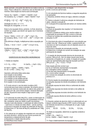 Pré-Universit
                                                                                                       iversitário Popular da UFF
Neste exemplo, uma parte dos átomos se oxida e outra se                            c) Indique o gás desprendido na reação.
reduz. Para o cálculo do ∆ devemos usar as fórmulas do 2º
                                                       2                           d) Dê o nome do sal formado.
                                                                                              me
membro. Esta reação se chama auto-oxirredução.
                                    oxirredução.
                                                                                   5- Um estudante de Química realizou a seguinte sequência
Temos: Cl2 + NaOH → 1 NaCl + 1 NaClO + H2O
                                    ClO                                            de operações:
Por tentativa: Cl2 + 2 NaOH → NaCl + NaClO + H2O                                   I- Dissolveu anidrido nitroso em água, obtendo a solução
                                                                                   A.
                -         -        +            2+
4º) MnO4 + Cl + H → Mn                               + H2O + Cl2                   II- Sobre a solução A adicionou solução de hidróxido de
     +7    -2        -1           +1       +2            +1 -2      0
                                                                                   cálcio, obtendo a solução B.
Oxidação do cloro: ∆= 1.1=1                                                        III- A solução B foi evaporada até sobrar um resíduo sólido.
Redução do manganês: ∆= 5.1=5
                                                                                   Pergunta-se:
Esta é uma equação iônica, portanto, no final, devemos                             a) Quais as equações das reações I e II devidamente
conferir as cargas, que devem ser iguais nos 2 membros                             balanceadas?
da equação.                                                                        b) Qual a substância obtida como resíduo sólido na
                                                                                   evaporação do processo III? Dê o nome e a fórmula.
                              -        -         +             2+
Temos: 1 MnO4 + 5 Cl + H → Mn + H2O + Cl2                                          c) Quais as funções das substância presentes nas
                                                                                                            substâncias
                    -     -       +      2+
Por tentativa: MnO4 + 5 Cl + 8 H → Mn + 4 H2O + 5/2                                soluções A e B?
Cl2
Para eliminar a fração, multiplicamos toda a equação por
                                     s                                             6- Uma barra de cobre é mergulhada em uma solução que
                                                                                                   +
2:                                                                                 contém íons Ag . Observa-se, então, o aparecimento de
                                                                                                             se,
        -       -       +         2+
2 MnO4 + 10 Cl + 16 H → 2 Mn + 8 H2O +5 Cl2                                        uma leve cor azul na solução e de um depósito escuro na
                                                                                   barra de cobre.
Conferindo as cargas:                                                              a) Escreva a equação de oxirredução ocorrid
                                                                                                                       ocorrida.
        -       -     +     2+
2 MnO4 + 10 Cl + 16 H → 2 Mn + 8 H2O +5 Cl2                                        b) Determine a variação do número de oxidação de cada
 2. (-1)        +   10. (-1)      + 16. (+1)         2. (+2)   +    8.0    + 5.0
                                                                                   participante da reação.
                    = +4                                            = +4

                                                                                   7- A reação de decomposição térmica do dicromato de
           EXERCÍCIOS DE REAÇÕES INORGÂNICAS                                       amônio, (NH4)2Cr2O7, tem um efeito visual muito bonito,
                                                                                   lembrando a erupção de um vulcão. A reação em questão
1- Dadas as reações:                                                               pode ser representada pela seguinte equação química:
                                                                                               resentada
                                                                                   (NH4)2Cr2O7 → N2↑ + Cr2O3 + 4 H2O
I- C + O2 → CO2↑           II- CaCO3 → CaO + CO2↑                                                ∆
                                     ∆                                             Esta reação permite concluir que:
III- NaCl + AgNO3 → NaNO3 + AgCl↓                                                  A) há um hidróxido representado na equação.
IV- Zn + 2 HCl → ZnCl2 + H2↑                                                       B) o hidrogênio sofreu oxidação.
                                                                                   C) há dois sais representados na equação.
Assinale a afirmativa falsa sobre elas:                                            D) o cromo sofreu redução.
A) A reação I é de análise.                                                        E) o número de oxidação do cromo no dicromato de
B) A reação III é de dupla troca.                                                  amônio é 3+.
C) A reação II é de análise parcial.
D) A reação IV é de deslocamento.                                                  8- Ocorre reação de precipitação quando se misturam:
E) A reação I é de oxirredução.                                                    A) soluções aquosas de cloreto de potássio e de hidróxido
                                                                                   de lítio.
2- É muito comum o uso de ácido muriático (HCl                                     B) solução aquosa de ácido nítrico e carbonato de sódio
comercial) para lavar pisos e paredes. No entanto pisos e                          sólido.
paredes de mármore (carbonato de cálcio) não podem ser                             C) soluções aquosas de cloreto de bário e de sulfato de
lavados com ele, pois ambos reagem, havendo liberação
                ,                                                                  potássio.
de gás. Equacione essa reação e diga qual é o gás                                  D) soluções aquosas de ácido clorídrico e de hidróxido de
liberado.                                                                          sódio.
                                                                                   E) solução aquosa diluída de ácido sulfúrico e zinco
3- O carbonato de sódio (Na2CO3), usado na fabricação do                           metálico.
vidro, é encontrado na natureza em quantidades mínimas.
Ele, entretanto, pode ser obtido a partir de produtos
                                           e                                       9- Quando carbeto de alumínio (Al4C3) é adicionado em um
naturais muito abundantes: o carbonato de cálcio (CaCO3                            béquer contendo água líquida a 25°C, ocorre a forma ção
– mármore) e o cloreto de sódio (NaCl – sal de cozinha).                           de hidróxido de alumínio e a liberação de um gás. O gás
a) Escreva a equação da reação de obtenção do Na2CO3.                              formado é o:
b) Determine o nº de mols de Na2CO3 existentes em 159g                             A) H2     B) CO     C) CO2        D) CH4     E) C2H2
de Na2CO3.
                                                                                   10- Dada as equações, determine os agentes oxidante e
4- Ao colocar-se um pedaço de magnésio em uma solução
               se                                                                  redutor:
de ácido clorídrico, verifica-se que ocorre aumento de
                              se                                                   a) NaI + Cl2 → NaCl + I2
temperatura e desprendimento de gás.                                               b) Cl2 + NaOH → NaCl + NaClO + H2O
a) Equacione a reação descrita acima.
b) Classifique essa reação.                                                        11- Faça o balanceamento da equação iônica:

Quimica I                                                                                                                                  22
 