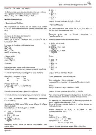 Pré-Universit
                                                                                   iversitário Popular da UFF
        -        -   -     -
Cl2 + IO3 + OH → Cl + IO4 + H2O
                                                              C: 3,3= 1
12- Determine a soma dos coeficientes mínimos e inteiros        3,3
das espécies químicas envolvidas no processo:                 H: 6,7= 2
     -      -    +     2+       -
MnO4 + NO2 + H → Mn + NO3 + H2O                                  3,3
                                                              O: 3,3= 1
IX- Cálculos Químicos:                                           3,3
                                                              Logo, a fórmula mínima é: C1H2O1 → CH2O
- Quantidades e Medidas:
                                                              • Fórmula Molecular
Mol: quantidade de matéria de um sistema que contém
       23
6,02x10 entidades elementares (átomos, moléculas, íons,       Ex: Uma substância com 9,09% de H, 54,54% de C e
etc.).                                                        36,36% de O e massa molar: 88u.

Ex:                                                           Sabemos então          que   a   fórmula    porcentual    é
a) massa de 1 mol de átomos de Fe:                            H9,09%C54,54%O36,36%
massa de 1 átomo= 56u
                   23                  23
massa de 6,02x10 átomos= 56u x 6,02.10 = 56 x                 Primeiro determinamos a fórmula mínima:
       23
6,02x10 u= 56g
                                          1g                  H: 9,09g = 9,09 mols
b) massa de 1 mol de moléculas de água                           1g/mol
MAH= 1u                                                       C: 54,54g = 4,55 mols
MAO= 16u                                                         12g/mol
MMH2O= 18u                                                    O: 36,36g = 2,27 mols
Massa de 1 mol= 18g                                              16g/mol

- Massa Molar:                                                Então:
Fe: 56g/mol
Água: 18g/mol                                                 H: 9,09 = 4
                                                                 2,27
-Cálculos:                                                    C: 4,55 = 2
                                                                 2,27
Lei de Lavoisier: conservação das massas                      O: 2,27 = 1
Lei de Proust: proporção, em massa, constante e definida         2,27

• Fórmula Porcentual: porcentagem de cada elemento            Logo, a fórmula mínima é H4C2O

hidrogênio + oxigênio → água                                  Como queremos a fórmula molecular:
    4g           32g     36g
    xg           yg     100g (%)                              fórm. molecular = (fórm. mínima)n
                                                              massa da fórm. molecular = (massa da fórmula mínima)n
Pela Lei de Proust:
4 = 32 = 36 → x= 11,11g e y= 88,88g                           Então:
x y 100                                                       88= (4x1+2x12+1x16)n → 88=44n → n=2

Fórmula porcentual para a água: H11,11%O88,88%                Logo, a fórmula molecular é (H4C2O) 2= H8C4O2

• Fórmula Mínima: menor proporção, em números inteiros        Para obtermos a fórmula porcentual partindo da molecular,
                                                              não é necessário determinar antes a fórmula mínima.
Ex: uma substância         com   composição      centesimal
C40%H6,7%O53,3%                                               Por exemplo, na determinação da fórmula porcentual do
                                                              etano, cuja fórmula molecular é C2H6:
Considerando 100% como 100g, temos: 40g de C, 6,7g de         Como a fórmula molecular indica o nº real de átomos na
H e 53,3g de O.                                               molécula, temos:
Encontramos o nº de mols, por: n= m/MM
                                                              massa molecular do C2H6             =   2x12+6x1   =     30u
C:   40g = 3,3 mols                                           (correspondente a 100%)
    12g/mol
H: 6,7g = 6,7 mols                                            Então:
   1g/mol                                                     carbono: 30 u ----- 100%
O: 53,3g = 3,3 mols                                                    24u ----- x → x = 80%
  16g/mol                                                     hidrogênio: 30 u ----- 100%
                                                                           6u ----- y → y = 20%
Dividimos, então, todos os valores encontrados, pelo
menor deles:                                                  Logo, a fórmula porcentual para o C2H6 é: C80%H20%.

Quimica I                                                                                                              23
 