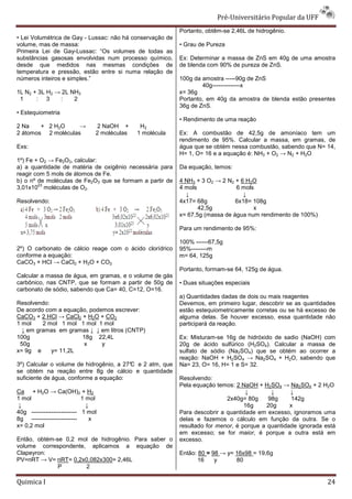Pré-Universit
                                                                              iversitário Popular da UFF
                                                           Portanto, obtêm-se 2,46L de hidrogênio.
                                                                           se
• Lei Volumétrica de Gay - Lussac: não há conservação de
volume, mas de massa:                                      • Grau de Pureza
Primeira Lei de Gay-Lussac: “Os volumes de todas as
                      Lussac:
substâncias gasosas envolvidas num processo químico,       Ex: Determinar a massa de ZnS em 40g de uma amostra
desde que medidos nas mesmas condições de                  de blenda com 90% de pureza de ZnS.
temperatura e pressão, estão entre si numa relação de
números inteiros e simples.”                               100g da amostra -----90g de ZnS
                                                                                  90g
                                                                   40g--------------x
1L N2 + 3L H2 → 2L NH3                                     x= 36g
 1     : 3     :    2                                      Portanto, em 40g da amostra de blenda estão pr
                                                                                                       presentes
                                                           36g de ZnS.
• Estequiometria
                                                           • Rendimento de uma reação
2 Na    + 2 H2O     →           2 NaOH +       H2
2 átomos 2 moléculas            2 moléculas   1 molécula   Ex: A combustão de 42,5g de amoníaco tem um
                                                           rendimento de 95%. Calcular a massa, em gramas, de
Exs:                                                       água que se obtém nessa combustão, sabendo que N= 14,
                                                           H= 1, O= 16 e a equação é: NH3 + O2 → N2 + H2O
1º) Fe + O2 → Fe2O3, calcular:
a) a quantidade de matéria de oxigênio necessária para     Da equação, temos:
reagir com 5 mols de átomos de Fe.
b) o nº de moléculas de Fe2O3 que se formam a partir de    4 NH3 + 3 O2 → 2 N2 + 6 H2O
        23
3,01x10 moléculas de O2.                                   4 mols              6 mols
                                                             ↓                    ↓
Resolvendo:                                                4x17= 68g           6x18= 108g
                                                                  42,5g              x
                                                           x= 67,5g (massa de água num rendimento de 100%)

                                                           Para um rendimento de 95%:

                                                           100% ------67,5g
2º) O carbonato de cálcio reage com o ácido clorídrico     95%--------m
conforme a equação:                                        m= 64, 125g
CaCO3 + HCl → CaCl2 + H2O + CO2
                                                           Portanto, formam-se 64, 125g de água.
                                                                            se
Calcular a massa de água, em gramas, e o volume de gás
carbônico, nas CNTP, que se formam a partir de 50g de      • Duas situações especiais
carbonato de sódio, sabendo que Ca= 40, C=12, O=16.
                                                           a) Quantidades dadas de dois ou mais reagentes
Resolvendo:                                                Devemos, em primeiro lugar, descobrir se as quantidades
De acordo com a equação, podemos escrever:                 estão estequiometricamente corretas ou se há excesso de
                                                                                amente
CaCO3 + 2 HCl → CaCl2 + H2O + CO2                          alguma delas. Se houver excesso, essa quantidade não
1 mol    2 mol 1 mol 1 mol 1 mol                           participará da reação.
  ↓ em gramas em gramas ↓ ↓ em litros (CNTP)
100g                  18g 22,4L                            Ex: Misturam-se 16g de hidróxido de sadio (NaOH) com
                                                                        se
 50g                  x      y                             20g de ácido sulfúrico (H2SO4). Calcular a massa de
x= 9g e     y= 11,2L                                       sulfato de sódio (Na2SO4) que se obtém ao ocorrer a
                                                           reação: NaOH + H2SO4 → Na2SO4 + H2O, sabendo que
3º) Calcular o volume de hidrogênio, a 27° e 2 atm, que
                                         C                 Na= 23, O= 16, H= 1 e S= 32.
se obtém na reação entre 8g de cálcio e quantidade
suficiente de água, conforme a equação:                    Resolvendo:
                                                           Pela equação temos: 2 NaOH + H2SO4 → Na2SO4 + 2 H2O
Ca + H2O → Ca(OH)2 + H2                                                            ↓        ↓      ↓
1 mol                       1 mol                                           2x40g= 80g     98g      142g
 ↓                            ↓                                                    16g     20g     x
40g ----------------------- 1 mol                          Para descobrir a quantidade em excesso, ignoramos uma
8g -----------------------      x                          delas e fazemos o cálculo em função da outra. Se o
x= 0,2 mol                                                 resultado for menor, é porque a quantidade ignorada es
                                                                              ,                                está
                                                           em excesso; se for maior, é porque a outra está em
                                                                                       ,
Então, obtém-se 0,2 mol de hidrogênio. Para saber o
             se                                            excesso.
volume correspondente, aplicamos a equação de
Clapeyron:                                                 Então: 80 = 98 → y= 16x98 = 19,6g
PV=nRT → V= nRT= 0,2x0,082x300= 2,46L
                               =                                  16    y      80
              P       2

Quimica I                                                                                                       24
 