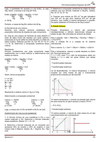 Pré-Universit
                                                                                 iversitário Popular da UFF
Logo, a quantidade em excesso é a de H2SO4, ou seja,         3- Determine a composição centesimal do sulfato de sódio,
20g. Assim, o excesso é de 0,4g (20-19,6).
                                    19,6).                   sabendo que sua fórmula molecular é Na2SO4. (Dados:
                                                             Na= 23, S= 32, O= 16)
Então: 2 NaOH + H2SO4 → Na2SO4 + 2 H2O
                                                                                                  3
         80g      98g     142g                               4- Fazendo uma mistura de 235 cm de gás hidrogênio
                                                                            3                             3
          16g     19,6g     x                                com 235 cm de gás cloro, obtemos 470 cm de gás
x= 28,4g                                                     clorídrico, tudo medido à mesma temperatura e pressão.
                                                             Os dados obedecem à Primeira Lei de Gay
                                                                                                 Gay-Lussac?
Portanto, a massa de Na2SO4 obtida é de 28,4g.
                                                             X- Estado Gasoso
b) Ocorrência de uma mistura
Havendo uma mistura, devemos estabelecer as                  Pressão, temperatura e volume são grandezas
proporções referentes às reações de cada componente.
               rentes                                        interdependentes e definem determinada situação ou
                                                             estado do gás. São chamadas de variáveis de estado.
Ex: 9,6g de uma mistura de hidróxido de sódio (NaOH) e
óxido de cálcio (CaO) são tratados com ácido sulfúrico,      Para a pressão: 1atm = 760mmHg = 76cmHg = 760torr =
                                                                       5
produzindo 20,7g de sulfato de sódio (Na2SO4) e sulfato de   1,013x10 Pa
cálcio (CaSO4). Sabendo que Na= 23, Ca= 40, O= 16, H=        Obs: a unidade Pa é a unidade do SI (sistema
1 e S= 32, determinar a composição centesimal dessa          internacional)
mistura.
                                                             Para o volume: 1L = 1dm³ = 100cm³ = 1000mL = 0,001m³
Resolvendo:
Primeiro consideramos que cada componente reage              Para a temperatura: usamos a escala absoluta ou Kelvin
isoladamente com o ácido sulfúrico e determinamos sua        (K). Para isso temos que:
massa na mistura:                                            T = t + 273, onde T é o valor da temperatura obtido em
                                                             Kelvins e t é o valor em graus Celsius que desejo
2 NaOH + H2SO4 → Na2SO4 + 2 H2O                              converter.
   80g             142g
    x               y                                        - Transformações Gasosas:

CaO + H2SO4 → CaSO4 + H2O                                    • Transformação isotérmica:
56g            136g
 a              b                                            Lei de Boyle-Mariotte: “A mesma temperatura, o volume
                                                                           Mariotte:
                                                             ocupado por certa massa de gás é inversamente
Assim, temos as equações:                                    proporcional à pressão por ele exercida”.

x + a= 9,6
y + b= 20,7
80 = 142
 x     y
56 = 136
 a    b

Resolvendo o sistema, temos x= 4g e a= 5,6g.

Determinando a composição centesimal:

mistura ----- NaOH                mistura ----- CaO          “À mesma temperatura, o produto da pressão pelo volume
 9,6g        5,6g                 9,6g          4g           de certa massa de um gás é sempre o mesmo: PV=K.”
 100g         p                    100g         p’
p= 41,6%                            p'= 58,3%                → P1V1=P2V2

Logo, a mistura tem 41,6% de NaOH e 58,3% de CaO.            • Transformação isobárica:

EXERCÍCIOS DE CÁLCULOS QUÍMICOS                              “À mesma pressão, o volume de certa massa de um gás
                                                             varia linearmente com a temperatura.”
1- A fórmula mínima de uma substância é CH2 e sua
massa molecular é 70u. Determine a fórmula molecular
dessa substância. (Dados: H= 1, C= 12)

2- Determine a fórmula molecular de um composto que
apresenta 40% de enxofre e 60% de oxigênio e cuja
massa molar é 80g/mol. (Dados: Ms = 32g/mol, Mo= 16g/
mol)


Quimica I                                                                                                          25
 