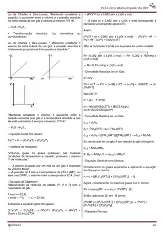Pré-Universit
                                                                                iversitário Popular da UFF
Lei de Charles e Gay-Lussac: “Mantendo constante a
                        Lussac:                            → (PV)/T= (n x 0,082 atm x L)/(K x mol)
pressão, o quociente entre o volume e a pressão absoluta
de certa massa de um gás é sempre o mesmo: V/T=K.”         → O valor (n x 0,082 atm x L)/(K x mol) corresponde à
                                                           constante universal dos gases (R).
→ V1/T1=V2/T2
                                                           Assim:
•   Transformação     isocórica    (ou   isométrica   ou
isovolumétrica):                                           (PV)/T= (n x 0,082 atm x L)/(K x mol) → (PV)/T= nR →
                                                           PV= nRT ou PV = (m/M) x RT
Lei de Charles e Gay-Lussac: “ Mantendo constante o
                       Lussac:
volume de certa massa de um gás, a pressão exercida é      Obs: A constante R pode ser expressa em outra unidade:
diretamente proporcional à temperatura absoluta.”

                                                           R= (0,082 atm x L)/(K x mol) → R= (0,082 x 76cmHg x
                                                           L)/(K x mol)

                                                           → R= (6,23 cmHg x L)/(K x mol)

                                                           - Densidade Absoluta de um Gás:

                                                           d= m/V

                                                           PV= nRT → PV = (m/M) x RT → (m/V) = (PM/RT) → d=
                                                           (PM/RT)

                                                           Nas CNTP:

                                                           P: 1atm ; T: 273K

                                                           d= (1xM)/(0,082x273) = (M/22,4)(g/L)
                                                           ou d= (M/22400)(g/cm³)
“Mantendo constante o volume, o quociente ent   entre a    - Densidade Relativa de um Gás:
pressão exercida pelo gás e a temperatura absoluta a que
ele está submetido é sempre o mesmo: P/T=K.”               dA,B = dA/dB
→ P1/T1=P2/T2                                              dA= (PMA)/(RT) ; dB= (PMB)/(RT)
- Equação Geral dos Gases:                                 dA,B = dA/dB = [(PMA)/(RT)]/[(PMB)/(RT)] → dA,B = MA/MB
PV/T = K → (P1V1)/T1 = (P2V2)/T2                           Ex: densidade de um gás A em relação ao gás hidrogênio
- Hipótese de Avogadro:                                    dA,B = MMA/MMB
“Volumes iguais de gases quaisquer, nas mesmas             B: H2 → MMB= 2 → dA,H2 = MMA/2
condições de temperatura e pressão, possuem o mesmo
nº de moléculas.”                                          - Equação Geral de uma Mistura:
→ O volume ocupado por um mol de um gás é chamado          Considerando os gases separados e aplicando a equação
de Volume Molar.                                           de Clapeyron, temos:
→ À pressão de 1 atm e à temperatura de 273 K (0°C), ou
seja, nas CNTP, o volume molar corresponde a 22,4 L/mol
                                                  L/mol.   n1+n2 = [(P1V1)/(RT1)] + [(P2V2)/(RT2)] (1)
- Equação de Clapeyron:                                    Agora, considerando os mesmos gases A e B, temos:
Relacionando as variáveis de estado (P, V e T) com a
quantidade de gás.                                         PV = (n1+n2)RT → n1+n2 = (PV/RT) (2)
1 mol -----22,4L                                           Então, aplicando (2) em (1) temos:
n mols -----V0 → V0 = 22,4nL
                                                           (PV/RT) = [(P1V1)/(RT1)] + [(P2V2)/(RT2)] → (PV/T) =
Aplicando a equação geral dos gases:                       [(P1V1)/T1] + [(P2V2)/T2]
(P1V1)/T1 = (P2V2)/T2 → (PV)/T= (P0V0)/T0 → (PV)/T =       - Pressões Parciais:
(1atm x 22,4nL)/273K



Quimica I                                                                                                            26
 