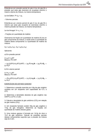 Pré-Universit
                                                                 iversitário Popular da UFF
Entende-se por pressão parcial do gás A (ou do gás B) a
pressão que esse gás exerceria se ocupasse sozinho o
          e
mesmo volume da mistura, na mesma temperatura.

Lei de Dalton: P= pA + pB

- Volumes parciais:

Entende-se por volume parcial do gás A (ou do gás B) o
volume que esse gás ocuparia se exercesse sozinho a
mesma pressão da mistura, na mesma temperatura.
           são

Lei de Amagat: V= vA + vB

- Frações em quantidade de matéria:

Chamamos de fração em quantidade de matéria (X) de um
gás componente da mistura, a razão entre a quantidade de
matéria desse componente e a quantidade de matéria da
mistura:

XA= nA/(nA+nB) ; XB= nB/(nA+nB)

Aplicando:

a) Em pressão parcial:

A: pAV= nART
Mistura: PV=nRT

→ (pAV)/(PV)=(nART)/(nRT) → (pA/P)=nA/A → (pA/P)=XA →
pA=XAP

b) Em volume parcial:

A: PvA= nART
Mistura: PV=nRT

→ (PvA)/(PV)=(nART)/(nRT) → (vA/V)=nA/A → (vA/V)=XA →
vA=XAV

EXERCÍCIOS DE ESTADO GASOSO

1- Determine a pressão exercida por 4,8g de gás oxigênio
contidos em um recipiente com capacidade de 4,1L a
27°C.

2- Determine a densidade absoluta do gás oxigênio nas
CNTP e a 27° e 3 atm.
            C

3- Calcule a densidade do gás carbônico (CO2) em relação
ao gás metano (CH4).

4- Um recipiente fechado contém 64g de gás oxigênio e
112g de gás nitrogênio. Determine as frações em
quantidade de matéria desses gases.

5- Uma mistura gasosa é formada por 14,2g de cloro e
13,2 de gás carbônico. Calcule as pressões parciais
desses componentes suponde que a pressão da mistura
seja de 2 atm.




Quimica I                                                                                     27
 