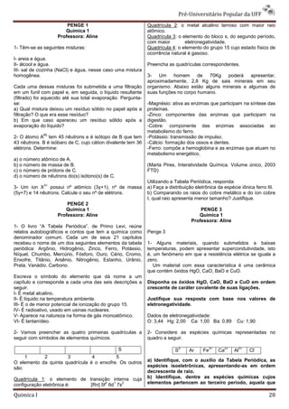 Pré-Universit
                                                                                   iversitário Popular da UFF
                        PENGE 1                               Quadrícula 2: o metal alcalino terroso com maior raio
                                                                             :
                       Química 1                              atômico.
                    Professora: Aline                         Quadrícula 3: o elemento do bloco s, do segundo período,
                                                                           :
                                                              com maior        eletronegatividade.
1- Têm-se as seguintes misturas:                              Quadrícula 4: o elemento do grupo 15 cujo estado físico de
                                                                          :
                                                              ocorrência natural é gasoso.
I- areia e água.
II- álcool e água.                                            Preencha as quadrículas correspondentes.
III- sal de cozinha (NaCl) e água, nesse caso uma mistura
homogênea.                                                    3- Um      homem      de 70Kg    poderá    apresentar,
                                                              aproximadamente, 2,8 Kg de sais minerais em seu
Cada uma dessas misturas foi submetida a uma filtração        organismo. Abaixo estão alguns minerais e algumas de
em um funil com papel e, em seguida, o líquido resultante     suas funções no corpo humano.
(filtrado) foi aquecido até sua total evaporação. Pergunta
                                                  Pergunta-
se:                                                           -Magnésio: ativa as enzimas que participam na síntese das
                                                               Magnésio:
a) Qual mistura deixou um resíduo sólido no papel após a      proteínas.
filtração? O que era esse resíduo?                            -Zinco: componentes das enzimas que participam na
                                                               Zinco:
b) Em que caso apareceu um resíduo sólido após a              digestão.
evaporação do líquido?                                        -Cobre: componente das enzimas associadas ao
                                                               Cobre:
                                                              metabolismo do ferro.
             85
2- O átomo A tem 45 nêutrons e é isótopo de B que tem         -Potássio: transmissão de impulso.
                                                               Potássio:
43 nêutrons. B é isóbaro de C, cujo cátion divalente tem 36   -Cálcio: formação dos ossos e dentes.
                                                               Cálcio:
elétrons. Determine:                                          -Ferro: compõe a hemoglobina e as enzimas que atuam no
                                                                                  moglobina
                                                              metabolismo energético.
a) o número atômico de A.
b) o número de massa de B.                                    (Marta Pires, Interatividade Química. Volume único, 2003
c) o número de prótons de C.                                  FTD)
d) o número de nêutrons do(s) isótono(s) de C.
                                                              Utilizando a Tabela Periódica, responda:
             3+
3- Um íon X possui nº atômico (3y+1), nº de massa             a) Faça a distribuição eletrônica da espécie iônica ferro III.
(5y+7) e 14 nêutrons. Calcule o seu nº de elétrons.           b) Comparando os raios do co  cobre metálico e do íon cobre
                                                              I, qual raio apresenta menor tamanho? Justifique.
                        PENGE 2
                       Química 1                                                       PENGE 3
                    Professora: Aline                                                 Química 1
                                                                                   Professora: Aline
1- O livro “A Tabela Periódica”, de Primo Levi, reúne
relatos autobiográficos e contos que tem a química como       Penge 3
denominador comum. Cada um de seus 21 capítulos
recebeu o nome de um dos seguintes elementos da tabela        1- Alguns materiais, quando submetidos a baixas
periódica: Argônio, Hidrogênio, Zinco, Ferro, Potássio,       temperaturas, podem apresentar supercondutividade, isto
Níquel, Chumbo, Mercúrio, Fósforo, Ouro, Cério, CCromo,       é, um fenômeno em que a rresistência elétrica se iguala a
Enxofre, Titânio, Arsênio, Nitrogênio, Estanho, Urânio,       zero.
Prata, Vanádio, Carbono.                                         Um material com essa característica é uma cerâmica
                                                              que contém óxidos HgO, CaO, BaO e CuO.
Escreva o símbolo do elemento que dá nome a um
capítulo e corresponde a cada uma das seis descrições a       Disponha os óxidos HgO, CaO, BaO e CuO em ordem
seguir.                                                       crescente de caráter covalente de suas ligações.
I- É metal alcalino.
II- É líquido na temperatura ambiente.                        Justifique sua resposta com base nos valores de
III- É o de menor potencial de ionização do grupo 15.         eletronegatividade.
IV- É radioativo, usado em usinas nucleares.
V- Aparece na natureza na forma de gás monoatômico.           Dados de eletronegatividade:
VI- É lantanídeo.                                             O: 3,44 Hg: 2,00 Ca: 1,00 Ba: 0,89         Cu: 1,90

2- Vamos preencher as quatro primeiras quadrículas a          2- Considere as espécies químicas representadas no
seguir com símbolos de elementos químicos.
                              os                              quadro a seguir.

                                                 S                           2-            3+      2+     3+     -
                                                                           S      Ar     Fe     Ca      Al     Cl
     1      2         3          4         5
O elemento da quinta quadrícula é o enxofre. Os outros        a) Identifique, com o auxílio da Tabela Periódica, as
são:                                                          espécies isoeletrônicas, apresentando
                                                                                       apresentando-as em ordem
                                                              decrescente de raio.
Quadrícula 1: o elemento de transição interna cuja
             :                                                b) Identifique, dentre as espécies químicas cujos
configuração eletrônica é:
                                    2  1
                             [Rn] 5f 6d 7s
                                           2                  elementos pertencem ao terceiro período, aquela que

Quimica I                                                                                                               28
 