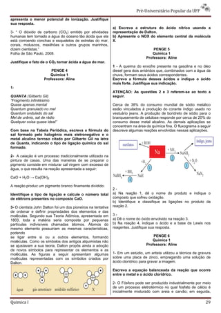 Pré-Universit
                                                                                   iversitário Popular da UFF
apresenta o menor potencial de ionização. Justifique
                             e
sua resposta.
                                                               a) Escreva a estrutura do ácido nítrico usando a
3- “ O dióxido de carbono (CO2) emitido por atividades         representação de Dalton.
humanas tem tornado a água do oceano tão ácida que ela         b) Apresente o NOX do elemento central da molécula
está corroendo conchas e esqueletos de estrelas do mar,        X.
corais, moluscos, mexilhões e outros grupos marinho
                                              marinhos,
dizem cientistas.”                                                                    PENGE 5
Folha de São Paulo, 2008.                                                            Química 1
                                                                                  Professora: Aline
Justifique o fato de o CO2 tornar ácida a água do mar.
                                                               1 - A queima do enxofre presente na gasolina e no óleo
                        PENGE 4                                diesel gera dois anidridos que, combinados com a água da
                       Química 1                               chuva, formam seus ácidos correspondentes.
                    Professora: Aline                          Escreva a fórmula desses ácidos e indique o ácido
                                                               mais forte. Justifique sua indicação.
1-
                                                               ATENÇÃO: As questões 2 e 3 referem
                                                                            uestões       referem-se ao texto a
QUANTA (Gilberto Gil)                                          seguir.
“Fragmento infinitésimo
Quase apenas mental                                            Cerca de 38% do consumo mundial de sódio metálico
Quantum granulado no mel                                       estão vinculados à produção do corante índigo usado no
Quantum ondulado do sal                                        vestuário jeans. A produção de boridreto de sódio para o
Mel de urânio, sal de rádio                                    branqueamento de celulose responde por cerca de 220% do
Qualquer coisa quase ideal”                                    consumo desse metal alcalino. As demais aplicações se
                                                               concentram na área da química fina. O fluxograma a seguir
Com base na Tabela Periódica, escreva a fórmula do             descreve algumas reações envolvidas nessas aplicações.
sal formado pelo halogênio mais eletronegativo e o
metal alcalino terroso citado por Gilberto Gil na letra
de Quanta, indicando o tipo de ligação química do sal
formado.

2- A caiação é um processo tradicionalmente utilizado na
pintura de casas. Uma das maneiras de se preparar o
pigmento consiste em misturar cal virgem com excesso de
água, o que resulta na reação apresentada a seguir:

CaO + H2O → Ca(OH)2

A reação produz um pigmento branco finamente dividido.
                                                               2-
Identifique o tipo de ligação e calcule o número total         a) Na reação 1, dê o nome do produto e indique o
de elétrons presentes no composto CaO.                         composto que sofreu oxidação.
                                                                                          ção.
                                                               b) Identifique e classifique as ligações no produto da
3- O cientista John Dalton foi um dos pioneiros na tentativa   reação 2.
de ordenar e definir propriedades dos elementos e das
                             edades
moléculas. Segundo sua Teoria Atômica, apresentada em          3-
1803, toda a matéria seria composta por pequenas               a) Dê o nome do óxido envolvido na reação 3.
partículas indivisíveis chamadas átomos. Átomos do             b) Na reação 4, indique o ácido e a base de Lewis nos
mesmo elemento possuiriam as mesmas características,           reagentes. Justifique sua resposta.
podendo
se ligar entre si ou a outros elementos, formando                                     PENGE 6
moléculas. Como os símbolos dos antigos alquimistas não                              Química 1
se ajustavam a sua teoria, Dalton propôs ainda a adoção                           Professora: Aline
de novos símbolos para representar os elementos e as
moléculas. As figuras a seguir apresentam algumas              1- Em um estúdio, um artista utilizou a técnica de gravura
moléculas representadas com os símbolos criados por
      ulas                                                     sobre uma placa de zinco, empregando uma solução de
Dalton.                                                        ácido clorídrico para gravar a imagem.

                                                               Escreva a equação balanceada da reação que ocorre
                                                               entre o metal e o ácido clorídrico.

                                                               2- O Fósforo pode ser produzido industrialmente por meio
                                                                                       oduzido
                                                               de um processo eletrotérmico no qual fosfato de cálcio é
                                                               inicialmente misturado com areia e carvão; em seguida,

Quimica I                                                                                                             29
 