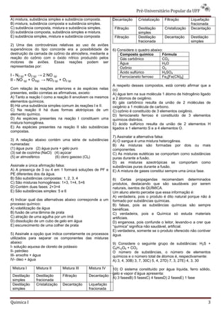 Pré-Universit
                                                                               iversitário Popular da UFF
A) mistura, substância simples e substância composta.      Decantação     Cristalização   Filtração       Liquefação
B) mistura, substância composta e substância simples.                                                     fracionada
C) substância composta, mistura e substância simples.       Filtração     Destilação      Cristalização   Decantação
D) substância composta, substância simples e mistura.                     simples
E) substância simples, mistura e substância composta        Filtração     Destilação      Decantação      Destilação
                                                                          fracionada                      simples
2) Uma das controvérsias relativas ao uso de aviões
supersônicos do tipo concorde era a possibilidade de       6) Considere o quadro abaixo:
destruição da camada de ozônio da atmosfera, mediante a        Composto químico        Fórmula
reação do ozônio com o óxido nítrico produzido pelos           Gás carbônico           CO2
motores de aviões. Essas reações podem ser                     Água                    H2O
representadas por:                                             Ozônio                  O3
                                                               Ácido sulfúrico         H2SO4
I - N2 (g) + O2 (g) → 2 NO (g)                                 Ferrocianeto ferroso    Fe2[Fe(CN)6]
II - NO (g) + O3(g) → NO2 (g) + O2 (g)
                                                           A respeito desses compostos, está correto afirmar que a
Com relação às reações anteriores e às espécies nelas      (o):
presentes, estão corretas as afirmativas, exceto:          A) água tem na sua molécula 1 átomo de hidrogênio ligado
A) Tanto a reação I como a reação II envolvem os mesmos    a 2 átomos de oxigênio.
elementos químicos.                                        B) gás carbônico resulta da união de 2 moléculas de
B) Há uma substância simples comum às reações I e II.
                                   um                      oxigênio a 1 molécula de carbono.
C) Na reação II há duas formas alotrópicas de um           C) ozônio é constituído de 3 elementos oxigênio.
elemento químico.                                          D) ferrocianeto ferroso é constituído de 3 elementos
D) As espécies presentes na reação I constituem uma        químicos distintos.
mistura homogênea.                                         E) ácido sulfúrico resulta d união de 2 elementos H
                                                                                        da
E) As espécies presentes na reação II são substâncias      ligados a 1 elemento S e a 4 elementos O.
compostas.
                                                           7) Assinalar a alternativa falsa:
3) A relação abaixo contém uma série de substâncias        A) O sangue é uma mistura heterogênea.
numeradas:                                                 B) As misturas são formadas por dois ou mais
(1) água pura (2) água pura + gelo puro                    componentes.
(3) sal de cozinha (NaCl) (4) açúcar                       C) As misturas eutéticas se comportam como substâncias
(5) ar atmosférico        (6) cloro gasoso (Cl2)           puras durante a fusão.
                                                           D) as misturas azeotrópicas se comportam como
Assinale a única afirmação falsa:                          substâncias puras durante a fusão.
A) A presença de 3 ou 4 em 1 formará soluções de PF e      E) A mistura de gases constitui sempre uma única fase.
PE diferentes dos da água.
B) São substâncias compostas: 1, 2, 3, 4                   8) Certas propagandas recomendam determinados
C) São misturas homogêneas: 1+3, 1+4, 5+6                  produtos, destacando que são saudáveis por serem
D) Contém duas fases: 2+3+4                                naturais, isentos de QUÍMICA.
                                                               urais,
E) São substâncias simples: 5 e 6                          Um aluno atento percebe que essa informação é:
                                                           A) verdadeira, pois o produto é dito natural porque não á
4) Indicar qual das alternativas abaixo corresponde a um   formado por substâncias químicas.
processo químico:                                          B) falsas, pois as substâncias químicas são sempre
A) volatilização da água                                   benéficas.
B) fusão de uma lâmina de prata                            C) verdadeira, pois a Químic só estuda materiais
                                                                                      Química
C) atração de uma agulha por um ímã                        artificiais.
D) dissolução de um cubo de gelo em água                   D) enganosa, pois confunde o leitor, levando a crer que
                                                                                                   levando-o
E) escurecimento de uma colher de prata                    “química” significa não saudável, artificial.
                                                           E) verdadeira, somente se o produto oferecido não contiver
5) Assinale a opção que indica corretamente os processos   água.
utilizados para separar os componentes das misturas
abaixo:                                                    9) Considere o seguinte grupo de substâncias: H2S +
I- solução aquosa de cloreto de potássio                   C6H12O6 + CO2
II- petróleo                                               O número de substâncias, o número de elementos
III- enxofre + água                                        químicos e o número total de átomos é, respectivamente:
IV- óleo + água                                            A) 3, 4, 30B) 3, 7, 30C) 5, 4, 27D) 7, 3, 27E) 4, 3, 30

 Mistura I      Mistura II      Mistura III   Mistura IV   10) O sistema constituído por água líquida, ferro sólido,
                                                           gelo e vapor d’água apresenta:
                                                                                 resenta:
 Destilação     Destilação      Filtração     Decantação
                                                           A) 3 fasesB) 5 fasesC) 4 fasesD) 2 fasesE) 1 fase
 simples        fracionada
 Destilação     Cristalização   Decantação    Liquefação
 simples                                      fracionada


Quimica I                                                                                                          3
 