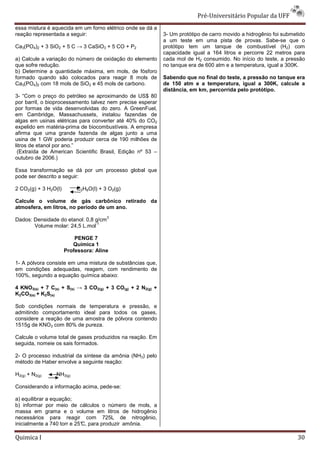 Pré-Universit
                                                                                 iversitário Popular da UFF
essa mistura é aquecida em um forno elétrico onde se dá a
reação representada a seguir:                                3- Um protótipo de carro movido a hidrogênio foi submetido
                                                             a um teste em uma pista de provas. Sabe   Sabe-se que o
Ca3(PO4)2 + 3 SiO2 + 5 C → 3 CaSiO3 + 5 CO + P2              protótipo tem um tanque de combustível (H2) com
                                                             capacidade igual a 164 litros e percorre 22 metros para
a) Calcule a variação do número de oxidação do elemento      cada mol de H2 consumido. No início do teste, a pressão
que sofre redução.                                           no tanque era de 600 atm e a temperatura, igual a 300K.
b) Determine a quantidade máxima, em mols, de fósforo
formado quando são colocados para reagir 8 mols de           Sabendo que no final do teste, a pressão no tanque era
Ca3(PO4)2 com 18 mols de SiO2 e 45 mols de ca
                                           carbono.          de 150 atm e a temperatura, igual a 300K, calcule a
                                                             distância, em km, percorrida pelo protótipo.
3- “Com o preço do petróleo se aproximando de US$ 80
por barril, o bioprocessamento talvez nem precise esperar
por formas de vida desenvolvidas do zero. A GreenFuel,
em Cambridge, Massachussets, instalou fazendas de
algas em usinas elétricas para converter até 40% do CO2
                                 onverter
expelido em matéria-prima de biocombustíveis. A empresa
                       prima
afirma que uma grande fazenda de algas junto a uma
usina de 1 GW poderia produzir cerca de 190 milhões de
litros de etanol por ano.”
 (Extraída de American Scientific Brasil, E
                                          Edição nº 53 –
outubro de 2006.)

Essa transformação se dá por um processo global que
pode ser descrito a seguir:

2 CO2(g) + 3 H2O(l)       C2H6O(l) + 3 O2(g)

Calcule o volume de gás carbônico retirado da
atmosfera, em litros, no período de um ano.
                                       3
Dados: Densidade do etanol: 0,8 g/cm
                                -1
       Volume molar: 24,5 L.mol

                          PENGE 7
                         Química 1
                      Professora: Aline

1- A pólvora consiste em uma mistura de substâncias que,
em condições adequadas, reagem, com rendimento de
100%, segundo a equação química abaixo:

4 KNO3(s) + 7 C(s) + S(s) → 3 CO2(g) + 3 CO(g) + 2 N2(g) +
K2CO3(s) + K2S(s)

Sob condições normais de temperatura e pressão, e
admitindo comportamento ideal para todos os gases,
considere a reação de uma amostra de pólvora contendo
1515g de KNO3 com 80% de pureza.

Calcule o volume total de gases produzidos na reação. Em
seguida, nomeie os sais formados.

2- O processo industrial da síntese da amônia (NH3) pelo
método de Haber envolve a seguinte reação:

H2(g) + N2(g)   NH3(g)

Considerando a informação acima, pede-se:
                                      se:

a) equilibrar a equação;
b) informar por meio de cálculos o número de mols, a
massa em grama e o volume em litros de hidrogênio
necessários para reagir com 725L de nitrogênio,
inicialmente a 740 torr e 25° para produzir amônia.
                            C,

Quimica I                                                                                                           30
 