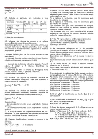 Pré-Universit
                                                                                 iversitário Popular da UFF
A carga indica a valência do íon (monovalente, bivalente,
trivalente,...).                                             1) Dalton, na sua teoria atômica, propôs, entre outras
     40    2+
Ex: Ca                                                       hipóteses, que: “Os átomos de um determinado elemento
20
                                                             são idênticos em massa”. À luz dos conhecimentos atuais
                                                             podemos afirmar que:
3.7- Cálculo de partículas em moléculas e íons               A) a hipótese é verdadeira, pois foi confirmada pela
moleculares:                                                 descoberta dos isótopos
   Exemplos Fórmulas Nº de Nº       de Nº    de              B) a hipótese é verdadeira, pois foi confirmada pela
                      prótons nêutrons elétrons              descoberta dos isótonos
   Molécula H2O       10      8        10                    C) a hipótese é falsa, pois com a descoberta dos isótopos,
   de água                                                   verificou-se que átomos do mesmo elemento químico
                                                                       se
                +
   Cátion    NH4      11      7        10                    podem ter massas diferentes
   amônio                                                    D) a hipótese é falsa, pois com a descoberta dos isóbaros,
           1 14                                              verificou-se que átomos do mesmo elemento químico
                                                                       se
Considere: H, N
17                                                           podem ter massas diferentes
4) Relações entre átomos:                                      12    14
                                                             2) C e C representam os fenômenos denominados:
4.1- Isótopos: são átomos de mesmo nº de prótons             A) isomeria e isomorfismoB) alotropia e isobaria
(mesmo Z) e diferentes números de massa.                     C) isomorfismo e isobariaD) isomeria e alotropia
Os isótopos pertencem ao mesmo elemento químico, que         E) alotropia e isotopia
possuem números de nêutrons diferentes, o que resulta
em números de massa diferentes, e possuem as mesmas          3) As alternativas referem
                                                                                    referem-se ao nº de partículas
propriedades químicas.                                       constituintes de espécies atômicas. A afirmativa FALSA é:
                                                             A) dois átomos neutros com o mesmo nº atômico têm o
- Isótopos do hidrogênio (os únicos que possuem nomes        mesmo número de elétrons
particulares):                                               B) um ânion com 52 elétrons e nº de massa 116 tem 64
   - chamado de prótio ou hidrogênio leve. Possui 1 próton   nêutrons
e 1 elétron. Ocorrência na natureza=99,98%                   C) um átomo neutro com 31 elétrons tem nº atômico ig igual
                                                             a 31
  - chamado de deutério ou hidrogênio pesado. Possui 1       D) um átomo neutro, ao perder 3 elétrons, mantém
próton, 1 elétron e 1 nêutron. Ocorrência na                 inalterado seu nº atômico
natureza=0,02%                                               E) um cátion com carga 3+, 47 elétrons e 62 nêutrons tem
  - chamado de trítio ou tritério ou hidrhidrogênio muito    nº de massa igual a 112
pesado. Possui 1 próton, 1 elétron e 2 nêutrons.
Ocorrência na natureza=10 %
                           -7                                4) Um sistema é formado por partículas que apresentam a
                                                             composição atômica 10 prótons, 10 elétrons e 11 nêutrons.
4.2- Isóbaros: são átomos de diferentes números de           Ao sistema foram adicionadas novas partículas. O sistema
prótons (elementos diferentes), mas que possuem o            resultante será quimicamente puro se as partículas
mesmo número de massa (A).                                   adicionadas apresentarem a seguinte composição atômica:
                                                             A) 21 prótons, 10 elétrons e 11 nêutrons
Exemplo:
             40
                  Ca e
                          40
                               K   → A=40                    B) 10 prótons, 10 elétrons e 12 nêutrons
20      19                                                   C) 11 prótons, 11 elétrons e 11 nêutrons
                                                             D) 20 prótons, 20 elétrons e 22 nêutrons
4.3- Isótonos: são átomos de diferentes números de           E) 11 prótons, 11 elétrons e 12 nêutrons
prótons (elementos diferentes), diferentes números de                      2+                          -
massa, porém com mesmo número de nêutrons (n).               5) O íon 56Ba      é isoeletrônico do íon I . Qual é o nº
                                                             atômico do I?
             37          40
Exemplo:          Cl e        Ca                                                                              2+
17 20                                                        6) Se o número total de elétrons no íon [M(H2O)4]     é igual
Características:                                             a 50, então o nº atômico de M é:
→ Os isóbaros diferem entre si nas propriedades físicas e
                                         priedades           A) 10B) 12C) 8D) 42E) 40
químicas.
→ Os isótonos diferem entre si nas propriedades físicas e    7) Quais dos átomos genéricos (A, B, C e D) pertencem ao
químicas.                                                    mesmo elemento químico?
→ Os isótopos diferem nas propriedades físicas (PF, PE,      Dados: I- nº de massa de A é 4x+2 e de nêutrons é 2x 2x-1.
densidade,...), mas apresentam as mesmas propriedades               II- nº de massa de B é 5x e de próto é x.
                                                                                                    prótons
químicas (reatividade, ligações interatômicas).                     III- nº de nêutrons de C é 3x e de elétrons é 3x.
                                                                    IV- nº de nêutrons de D é 2x+5 e de prótons é 2x+3
4.4- Espécies isoeletrônicas: possuem o mesmo nº de          A) A e DB) A e CC) A e BD) B e CE) C e D
elétrons.
Exemplo:
23   + 27  3+ 20
   Na , Al , Ne → nº de elétrons
11      13           10



EXERCÍCIOS DE ESTRUTURA ATÔMICA

Quimica I                                                                                                               5
 