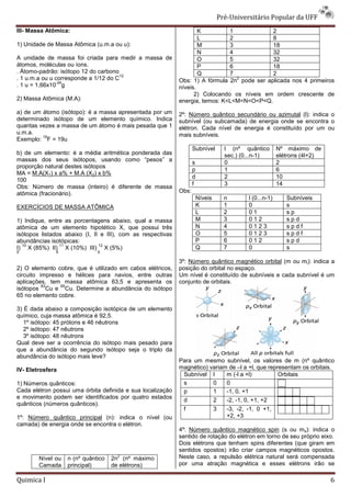 Pré-Universit
                                                                                           iversitário Popular da UFF
III- Massa Atômica:                                                  K         1             2
                                                                     L         2             8
1) Unidade de Massa Atômica (u.m.a ou u):                            M         3             18
                                                                     N         4             32
A unidade de massa foi criada para medir a massa de                  O         5             32
átomos, moléculas ou íons.                                           P         6             18
. Átomo-padrão: isótopo 12 do carbono                                Q         7             2
                                       12
. 1 u.m.a ou u corresponde a 1/12 do C                                           2
                                                             Obs: 1) A fórmula 2n pode ser aplicada nos 4 primeiros
               -24
. 1 u = 1,66x10 g                                            níveis.
                                                                   2) Colocando os níveis em ordem crescente de
2) Massa Atômica (M.A):                                      energia, temos: K<L<M<N<O<P<Q.
a) de um átomo (isótopo): é a massa apresentada por um       2º: Número quântico secundário ou azimutal (l): indica o
determinado isótopo de um elemento químico. Indica           subnível (ou subcamada) de energia onde se encontra o
quantas vezes a massa de um átomo é mais pesada que 1        elétron. Cada nível de energia é constituído por um ou
                                                                  on.
u.m.a.                                                       mais subníveis.
         19
Exemplo: F = 19u
                                                                    Subnível           l (nº quântico         Nº máximo de
b) de um elemento: é a média aritmética ponderada das                                  sec.) (0...n-
                                                                                                   -1)        elétrons (4l+2)
massas dos seus isótopos, usando como “pesos” a                     s                  0                      2
proporção natural destes isótopos
                                                                    p                  1                      6
MA = M.A(X1) x a% + M.A (X2) x b%
                                                                    d                  2                      10
100
                                                                    f                  3                      14
Obs: Número de massa (inteiro) é diferente de massa
atômica (fracionário).                                       Obs:
                                                                        Níveis         n        l (0...n
                                                                                                  (0...n-1)      Subníveis
EXERCÍCIOS DE MASSA ATÔMICA                                             K              1        0                s
                                                                        L              2        01               sp
1) Indique, entre as porcentagens abaixo, qual a massa                  M              3        012              spd
atômica de um elemento hipotético X, que possui três                    N              4        0123             spdf
isótopos listados abaixo (I, II e III), com as respectivas              O              5        0123             spdf
abundâncias isotópicas:                                                 P              6        012              spd
  10            11             12
I) X (85%) II) X (10%) III) X (5%)                                      Q              7        0                s
5             5               5

                                                             3º: Número quântico magnético orbital (m ou ml): indica a
2) O elemento cobre, que é utilizado em cabos elétricos,     posição do orbital no espaço.
circuito impresso e hélices para navios, entre outras        Um nível é constituído de subníveis e cada subnível é um
aplicações, tem massa atômica 63,5 e apresenta os            conjunto de orbitais.
          63    65
isótopos Cu e Cu. Determine a abundância do isótopo
65 no elemento cobre.

3) É dada abaixo a composição isotópica de um elemento
químico, cuja massa atômica é 92,5.
   1º isótopo: 45 prótons e 46 nêutrons
   2º isótopo: 47 nêutrons
   3º isótopo: 48 nêutrons
Qual deve ser a ocorrência do isótopo mais pesado para
que a abundância do segundo isótopo seja o triplo da
                ncia
abundância do isótopo mais leve?
                                                             Para um mesmo subnível, os valores de m (nº quântico
IV- Eletrosfera                                              magnético) variam de –l a +l, que representam os orbitais.
                                                                                    l
                                                              Subnível l      m (-l a +l)          Orbitais
1) Números quânticos:                                         s          0    0
Cada elétron possui uma órbita definida e sua localização     p          1    -1, 0, +1
e movimento podem ser identificados por quatro estados
                                                              d          2    -2, -1, 0, +1, +2
                                                                                   1,
quânticos (números quânticos).
                                                              f                  3      -3, -2, -1, 0 +1,
                                                                                                 1,
1º: Número quântico principal (n): indica o nível (ou                                   +2, +3
camada) de energia onde se encontra o elétron.
                                                             4º: Número quântico magnético spin (s ou ms): indica o
                                                             sentido de rotação do elétron em torno de seu próprio eixo.
                                                             Dois elétrons que tenham spins diferentes (que giram em
                                                             sentidos opostos) irão criar campos magnéticos opostos.
        Nível ou   n (nº quântico
                                     2
                                    2n (nº máximo            Neste caso, a repulsão elétrica natural será compensada
        Camada     principal)       de elétrons)             por uma atração magnética e esses elétrons irão se

Quimica I                                                                                                                       6
 