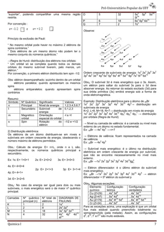 Pré-Universit
                                                                                           iversitário Popular da UFF
                                                                                                                2       6       10
“suportar”, podendo compartilhar uma mesma região O                              5              32           5s    5p    5d
                                                                                                                14
restrita.                                                                                                    5f
                                                                                                                 2 6  10
                                                  P                              6              18           6s 6p 6d
                                                                                                                 2
Por convenção :                                   Q                              7              2            7s

                                                                     Observe:

Princípio da exclusão de Pauli:

“ No mesmo orbital pode haver no máximo 2 elétrons de
spins contrários.”
“ Dois elétrons de um mesmo átomo não podem ter o
                            o
mesmo conjunto do números quânticos.”

→Regra de Hund- distribuição dos elétrons nos orbitais:
“ Um orbital só se completa quando todos os demais
orbitais do mesmo subnível tiverem, pelo menos, um
elétron.”                                                                                                           2   2   6        2
Por convenção, o primeiro elétron distribuído tem spin -1/2.         Ordem crescente de subníveis de energia: 1s 2s 2p 3s
                                                                       6  2   10  6  2   6  2   14  10  6    2  14 10
                                                                     3p 4s 3d 4p 5s 5p 6s 4f 5d 6p 7s 5f 6d
Obs: elétron desemparelhado: sozinho dentro de um orbital
     elétrons paralelos: quando apresentam os mesmos                 Obs3: O subnível 3d é mais energético que o 3s. Assim,
spins                                                                um elétron para saltar do subnível 3s para o 3d deve
     elétrons antiparalelos: quando apresentam spins                 absorver energia. Ao retornar do estado excitado (3d) para
contrários                                                           sua órbita primitiva (3s) emitirá energia sob a forma de
                                                                     onda eletromagnética.
Resumo:
Símbolo Nº Quântico           Significado            Valores         Exemplo: Distribuição eletrônica para o átomo de 35Br
                                                                       2     2     6   2    6     2     10   5
n       Principal             Nível de energia       1,2,3,4,5,6,7   1s 2s 2p 3s 3p 4s 3d                  4p → distribuição em
l       Secundário            Subnível        de     0,1,2,3         subníveis de energia
                              energia                                K=2, L=8, M=18, N=7→ distribuição em níveis de energia
                                                                                               distribuiç
                                                                       2   2     6   2   6   2    10     2   2  1
m           Magnético         Orientação             -l a +l         1s 2s 2p 3s 3p 4s 3d 4px 4py 4pz → distribuição
            orbital           espacial do orbital                    por orbitais (Regra de Hund)
s           Spin              Rotação         do     -1/2 e +1/2
                                                                     → Nível ou camada de valência: é a camada ou nível mais
                                                                                             ência:
                              elétron
                                                                     externo de um átomo no estado fundamental.
                                                                                  2   5
                                                                     Ex: 35Br → 4s 4p → n=7
2) Distribuição eletrônica:
Os elétrons de um átomo distribuem-se em níveis e
                                      se
                                                                     → Elétrons de valência: ficam representados na camada
                                                                                       ência:
subníveis em ordem crescente de energia, obedecendo o
                                                                     de valência.
número máximo de elétrons permitidos.                                             2  5
                                                                     Ex: 35Br → 4s 4p
Obs1: Cálculo de energia: E= n+L, onde n e L são,
                                                                     → Subnível mais energético: é o último na distribuição
                                                                                                                distribuiç
respectivamente, os números quânticos principal e
                                                                     eletrônica em ordem crescente de energia por subnível,
secundário.
                                                                     que não se encontra necessariamente no nível mais
                                                                     externo.
Ex: 1s: E= 1+0=1        2s: E= 2+0=2          3s: E= 3+0=3                       2  2   6  2  6   2  10  5
                                                                     Ex: 35Br →1s 2s 2p 3s 3p 4s 3d 4p
4s: E= 4+0=4
                                                                     → Elétron diferenciador: é o último elétron do subnível
                        2p: E= 2+1=3                3p: E= 3+1=4
                                                                     mais energético.
4p: E= 4+1=                                                                        2    2     6   2   6   2   10 5
                                                                     Ex: 35Br →1s 2s 2p 3s 3p 4s 3d 4p → elétron
                                                                     diferenciador = 5º elétron do subnível p
3d: E= 3+2=5
                                                                     Obs4: Algumas exceções:
Obs2: No caso da energia ser igual para dois ou mais
                                                                           Elemento    Configuração    Configuração
subníveis, o mais energético será o de maior nº quântico
                                                                           químico     teórica         verdadeira
principal.                                                                                  2   9           1   10
                                                                           Cu (Z=29)   ...4s 3d        ...4s 3d
                                                                                            2   9           1   10
Camadas       Nº quântico       Nº total de   DIAGRAMA DE                  Ag (Z=47)   ...5s 4d        ...5s 4d
                                                                                            2  14  9        1  14  10
              principal (n)     elétrons      PAULING                      Au (Z=79)   ...6s 4f 5d     ...6s 4f 5d
                                                                                            2  4            1   5
K             1                 2             1s
                                                  2                        Cr (Z=24)   ...4s 3d        ...4s 3d
L             2                 8
                                                  2
                                              2s 2p
                                                    6                Para as exceções acima, uma explicação é que um orbital
M             3                 18
                                                  2 6
                                              3s 3p 3d
                                                        10           fica mais estável quando preenchido totalmente ou
                                                  2   6      10      semipreenchido (pela metade). Assim, as configurações
N             4                 32            4s    4p     4d          5  10 7    14
                                                 14                  d , d , f e f são muito estáveis.
                                              4f

Quimica I                                                                                                                            7
 