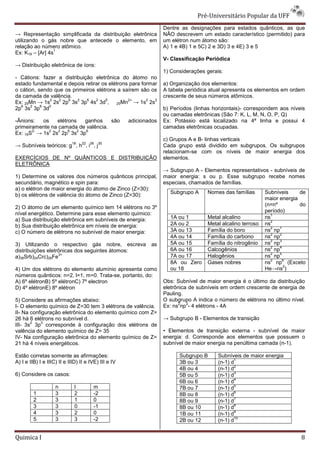 Pré-Universit
                                                                                       iversitário Popular da UFF
                                                                    Dentre as designações para estados quânticos, as que
→ Representação simplificada da distribuição eletrônica
                  ão                                                NÃO descrevem um estado característico (permitido) para
utilizando o gás nobre que antecede o elemento, em
 tilizando                                                          um elétron num átomo são:
relação ao número atômico.                                          A) 1 e 4B) 1 e 5C) 2 e 3D) 3 e 4E) 3 e 5
                  1
Ex: K19 – [Ar] 4s
                                                                    V- Classificação Periódica
→ Distribuição eletrônica de íons:
                                                                    1) Considerações gerais:
- Cátions: fazer a distribuição eletrônica do átomo no
estado fundamental e depois retirar os elétrons para formar         a) Organização dos elementos:
o cátion, sendo que os primeiros elétrons a saírem são os
         ,                                                          A tabela periódica atual apresenta os elementos em ordem
da camada de valência.                                              crescente de seus números atômicos.
              2   2  6   2   6   2   5         2+      2  2
Ex: 25Mn → 1s 2s 2p 3s 3p 4s 3d , 25Mn → 1s 2s
  6    2   6  5
2p 3s 3p 3d                                                         b) Períodos (linhas horizontais) correspondem aos níveis
                                                                                        horizontais)-
                                                                    ou camadas eletrônicas (São 7: K, L, M, N, O, P, Q)
-Ânions:
 Ânions:  os    elétrons   ganhos    são              adicionados   Ex: Potássio está localizado na 4ª linh e possui 4
                                                                                                            linha
primeiramente na camada de valência.                                camadas eletrônicas ocupadas.
       2-    2   2   6   2 6
Ex: 16S → 1s 2s 2p 3s 3p
                                                                    c) Grupos A e B- linhas verticais
                            18    22   26   30
→ Subníveis teóricos: g , h , i , j                                 Cada grupo está dividido em subgrupos. Os subgrupos
                                                                    relacionam-se com os níveis de maior energia dos
                                                                               se
EXERCÍCIOS DE Nº QUÂNTICOS E DISTRIBUIÇÃO                           elementos.
ELETRÔNICA
                                                                    → Subgrupo A - Elementos representativos - subníveis de
1) Determine os valores dos números quânticos principal,            maior energia: s ou p. Esse subgrupo recebe nomes
secundário, magnético e spin para:                                  especiais, chamados de famílias.
a) o elétron de maior energia do átomo de Zinco (Z=30):
                                                                      Subgrupo A     Nomes das famílias       Subníveis     de
b) os elétrons de valência do átomo de Zinco (Z=30):
                                                                                                              maior energia
                                                                                                              (n=nº         do
2) O átomo de um elemento químico tem 14 elétrons no 3º
                                                                                                              período)
nível energético. Determine para esse elemento químico:                                                          1
a) Sua distribuição eletrônica em subníveis de energia:               1A ou 1        Metal alcalino           ns
                                                                                                                 2
b) Sua distribuição eletrônica em níveis de energia:                  2A ou 2        Metal alcalino terroso   ns
                                                                                                                 2  1
c) O número de elétrons no subnível de maior energia:                 3A ou 13       Família do boro          ns np
                                                                                                                 2  2
                                                                      4A ou 14       Família do carbono       ns np
                                                                                                                 2  3
3) Utilizando o respectivo gás nobre, escreva                 as      5A ou 15       Família do nitrogênio    ns np
                                                                                                                 2  4
distribuições eletrônicas dos seguintes átomos:                       6A ou 16       Calcogênios              ns np
                   3+                                                                                            2  5
a)38Srb)24Crc)26Fe                                                    7A ou 17       Halogênios               ns np
                                                                                                                 2    6
                                                                      8A ou Zero     Gases nobres             ns np (Exceto
                                                                                                                      2
4) Um dos elétrons do elemento alumínio apresenta como                ou 18                                   He→ns )
números quânticos: n=2, l=1, m=0. Trata-se, portanto, do:
                                         se,
A) 6º elétronB) 5º elétronC) 7º electron                            Obs: Subnível de maior energia é o último da distribuição
D) 4º elétronE) 8º elétron                                          eletrônica de subníveis em ordem crescente de energia de
                                                                    Pauling.
5) Considere as afirmações abaixo:                                  O subgrupo A indica o número de elétrons no último nível.
                                                                          2   2
I- O elemento químico de Z=30 tem 3 elétrons de valência.           Ex: ns np - 4 elétrons - 4A
II- Na configuração eletrônica do elemento químico com Z=
26 há 6 elétrons no subnível d.                                     → Subgrupo B - Elementos de transição
       2   3
III- 3s 3p corresponde à configuração dos elétrons de
valência do elemento químico de Z= 35                               • Elementos de transição externa - subnível de maior
                                                                                         sição
IV- Na configuração eletrônica do elemento químico de Z=            energia: d. Corresponde aos elementos que possuem o
21 há 4 níveis energéticos.                                         subnível de maior energia na penúltima camada (n
                                                                                                                  (n-1).

Estão corretas somente as afirmações:                                     Subgrupo B      Subníveis de maior energia
                                                                                                 1
A) I e IIB) I e IIIC) II e IIID) II e IVE) III e IV                       3B ou 3         (n-1) d
                                                                                             1)
                                                                                                 2
                                                                          4B ou 4         (n-1) d
                                                                                             1)
                                                                                                 3
6) Considere os casos:                                                    5B ou 5         (n-1) d
                                                                                             1)
                                                                                                 4
                                                                          6B ou 6         (n-1) d
                                                                                             1)
                    n         l         m                                                        5
                                                                          7B ou 7         (n-1) d
                                                                                             1)
         1          3         2         -2                                                       6
                                                                          8B ou 8         (n-1) d
                                                                                             1)
         2          3         1         0                                                        7
                                                                          8B ou 9         (n-1) d
                                                                                             1)
         3          3         0         -1                                                       8
                                                                          8B ou 10        (n-1) d
                                                                                             1)
         4          3         2         0                                                        9
                                                                          1B ou 11        (n-1) d
                                                                                             1)
         5          3         3         -2                                                       10
                                                                          2B ou 12        (n-1) d
                                                                                             1)


Quimica I                                                                                                                   8
 