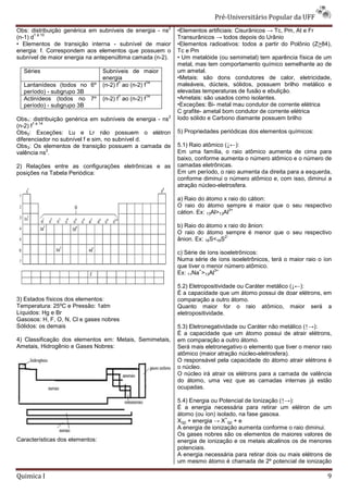 Pré-Universit
                                                                                   iversitário Popular da UFF
                                                           2
Obs: distribuição genérica em subníveis de energia - ns        •Elementos artificiais: Cisurânicos → Tc, Pm, At e Fr
       1 a 10
(n-1) d                                                        Transurânicos → todos depois do Urânio
• Elementos de transição interna - subnível de maior           •Elementos radioativos: todos a part do Polônio (Z>84),
                                                                                                  partir
energia: f. Correspondem aos elementos que possuem o           Tc e Pm
subnível de maior energia na antepenúltima camada (n
                                                  (n-2).       • Um metalóide (ou semimetal) tem aparência física de um
                                                               metal, mas tem comportamento químico semelhante ao de
  Séries                         Subníveis de maior            um ametal.
                                 energia                       •Metais: são dons condutores de calor, eletricidade,
                                        1           14
  Lantanídeos (todos no 6º       (n-2) f ao (n
                                            (n-2) f            maleáveis, dúcteis, sólidos, possuem brilho metálic e
                                                                                                                metálico
  período) - subgrupo 3B                                       elevadas temperaturas de fusão e ebulição.
                                       1              14
  Actinídeos (todos no 7º        (n-2) f ao (n
                                            (n-2) f            •Ametais: são usados como isolantes.
  período) - subgrupo 3B                                       •Exceções: Bi- metal mau condutor de corrente elétrica
                                                               C grafite- ametal bom condutor de corrente elétrica
                                                           2   Iodo sólido e Carbono diamante possuem brilho
Obs1: distribuição genérica em subníveis de energia - ns
        1 a 14
(n-2) f
Obs2: Exceções: Lu e Lr não possuem o elétron                  5) Propriedades periódicas dos elementos químicos:
diferenciador no subnível f e sim, no subnível d.
Obs3: Os elementos de transição possuem a camada de            5.1) Raio atômico (↓←):
               2                                               Em uma família, o raio atômico aumenta de cima para
valência ns .
                                                               baixo, conforme aumenta o número atômico e o número de
2) Relações entre as configurações eletrônicas e as            camadas eletrônicas.
posições na Tabela Periódica:                                  Em um período, o raio aumenta da direita para a esquerda,
                                                               conforme diminui o número atômico e, com isso, diminui a
                                                               atração núcleo-eletrosfera.

                                                               a) Raio do átomo x raio do cátion:
                                                               O raio do átomo sempre é maior que o seu respectivo
                                                                                    3+
                                                               cátion. Ex: 13Al>13Al

                                                               b) Raio do átomo x raio do ânion:
                                                               O raio do átomo sempre é menor que o seu respectivo
                                                                                 2-
                                                               ânion. Ex: 16S<16S

                                                               c) Série de íons isoeletrônicos:
                                                               Numa série de íons isoeletrônicos, terá o maior raio o íon
                                                               que tiver o menor número atômico.
                                                                        +     3+
                                                               Ex: 11Na >13Al

                                                               5.2) Eletropositividade ou Caráter metálico (
                                                                 2)                                        (↓←):
                                                               É a capacidade que um átomo possui de doar elétrons, em
3) Estados físicos dos elementos:                              comparação a outro átomo.
Temperatura: 25ºC e Pressão: 1atm                              Quanto maior for o raio atômico, maior será a
Líquidos: Hg e Br                                              eletropositividade.
Gasosos: H, F, O, N, Cl e gases nobres
Sólidos: os demais                                             5.3) Eletronegatividade ou Caráter não metálico (
                                                                                                               (↑→):
                                                               É a capacidade que um átomo possui de atrair elétrons,
                                                                     apacidade
4) Classificação dos elementos em: Metais, Semimetais,
 )                                                             em comparação a outro átomo.
Ametais, Hidrogênio e Gases Nobres:                            Será mais eletronegativo o elemento que tiver o menor raio
                                                               atômico (maior atração núcleo
                                                                                       núcleo-eletrosfera).
                                                               O responsável pela capacidade do átomo atrair elétrons é
                                                               o núcleo.
                                                               O núcleo irá atrair os elétrons para a camada de valência
                                                                       o
                                                               do átomo, uma vez que as camadas internas já estão
                                                               ocupadas.

                                                               5.4) Energia ou Potencial de Ionização (
                                                                                                      (↑→):
                                                               É a energia necessária para retirar um elétron de um
                                                               átomo (ou íon) isolado, na fase gasosa.
                                                                                 +
                                                               X(g) + energia → X (g) + e
                                                               A energia de ionização aumenta conforme o raio diminui.
                                                               Os gases nobres são os elementos de maiores valores de
Características dos elementos:                                 energia de ionização e os metais alcalinos os de menores
                                                               potenciais.
                                                               A energia necessária para retirar dois ou mais elétrons de
                                                               um mesmo átomo é chamada de 2º potencial de ionização

Quimica I                                                                                                              9
 