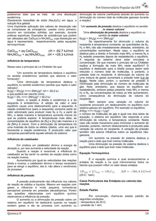Pré-Universitário Popular da UFF

poderemos dizer que se trata         de uma dissolução          diminuição de volume (verificando através do aumento ou
exotérmica.                                                     diminuição do número total de moléculas gasosas durante
Dissolvendo tiossulfato de sódio (Na2S2O3) em água, a           a reação).
solução fica gelada.
Uma importante aplicação dos calores de dissolução são           “Um aumento de pressão desloca o equilíbrio no sentido
as compressas de emergência, usadas como primeiro-                                   de menor volume”.
socorro em contusões sofridas, por exemplo, durante                “Uma diminuição de pressão desloca o equilíbrio no
práticas esportivas. Exemplos de substâncias que podem                           sentido de maior volume”.
ser utilizadas são CaCl2(s) e NH4NO3(s), cuja dissolução em     N2(g) + 3H2(g) <==> 2NH3(g)*
água é representada, respectivamente, pelas equações                     Se repentinamente for diminuído o volume do
termoquímicas:                                                  recipiente à temperatura constante, as quantidades de N2,
                                                                H2 e NH3 não são imediatamente afetadas, entretanto, as
CaCl2(s) + aq CaCl2(aq)   ∆H = -82,7 kJ/mol                     concentrações aumentam. Neste caso, o equilíbrio se
NH4NO3(s) + aq NH4NO3(aq) ∆H = +26,3 kJ/mol                     desloca para a direita; é formado mais NH3, e menos N2 e
                                                                H2 estarão presentes depois de restabelecido o equilíbrio.
Influência da temperatura                                       A resposta do sistema deve estar vinculada à
                                                                concentração. De que maneira o princípio de Le Châtelier
Nesse caso o princípio de Le Chatelier diz que:                 explica a formação de mais NH3 neste equilíbrio? O
                                                                equilíbrio é deslocado para a direita porque assim será
         “Um aumento de temperatura desloca o equilíbrio        reduzido o número total de moléculas, e portanto, a
no sentido endotérmico (sentido que absorve o calor             pressão total no recipiente. A diminuição do volume de
fornecido)”.                                                    uma mistura de gases aumentará a pressão total (Lei de
         “Uma diminuição da temperatura desloca o               Boyle). Neste caso, porém, o aumento de pressão é
equilíbrio no sentido exotérmico (sentido que repõe o calor     minimizado pela diminuição do número de moléculas de
retirado)”.                                                     gás. Note, entretanto, que depois do equilíbrio ser
N2(g) + 3H2(g) <==> 2NH3(g)* ∆H = -92,2 kJ                      restabelecido, embora esteja presente mais NH3 e menos
o que poderia ser rescrito como                                 H2 e N2, as concentrações de todos os três aumentaram,
N2(g) + 3H2 <==> 2NH3(g)* + 92,2 kJ                             como consequência da diminuição de volume do
         Assim, a reação à direita é exotérmica e a da          recipiente.
esquerda é endotérmica. A adição de calor a este                         Nem sempre uma variação no volume do
equilíbrio causa uma deslocamento para a esquerda. A            recipiente provocará um deslocamento no equilíbrio num
reação endotérmica (para a esquerda) consome parte do           sistema gasoso em equilíbrio. Por exemplo no equilíbrio:
calor adicionado para produzir mais N2 e H2 a partir de         2HI(g) <==> H2(g) + I2(g)*
NH3, e desta maneira a temperatura aumenta menos do             o número de moléculas de gás é igual nos dois lados da
que se poderia esperar. A temperaturas mais altas, as           equação, o sistema em equilíbrio não responde a uma
concentrações de equilíbrio de [N2] e [H2] são maiores e a      diminuição de volume, à temperatura constante. Neste
de [NH3] é menor. Com a diminuição da temperatura há            caso não existe mecanismo para minimizar o aumento de
uma inversão de todos os efeitos citados, uma vez que é         pressão, portanto, nenhum deslocamento é produzido pela
favorecida a reação exotérmica. É produzido calor que           variação de volume do recipiente. A variação da pressão
compensa parcialmente aquele retirado do sistema.               também não exerce influência sobre os equilíbrios não-
                                                                gasosos.
Influência do catalisador                                                Um aumento na pressão do sistema desloca a
                                                                reação para o lado que tiver menos moléculas.
        Em cinética um catalisador diminui a energia de                  Uma diminuição na pressão do sistema desloca o
ativação e, por isso aumenta a velocidade da reação.            equilíbrio para o lado que tiver mais moléculas.
        Quando a reação é reversível, a influência do
catalisador se faz sentir no sentido da reação direta como      Equação Termoquímica
na reação inversa.
        Aumentando por igual as velocidades das reações                 É a equação química à qual acrescentamos a
direta e inversa, o catalisador diminui o tempo necessário      entalpia da reação e na qual mencionamos todos os
para se atingir o equilíbrio, isto é, não altera o rendimento   fatores que possam influir no valor dessa entalpia.
do processo.

Influência da pressão                                           (25◦C; 1atm)

        A pressão praticamente não influencia nos calores       Casos Particulares das Entalpias (ou calores) das
de reação de sólidos e líquidos. Mesmo em reações com           reações
gases a influencia é muito pequena, tornando-se
perceptível somente em pressões elevadíssimas. Porém            Estado Padrão
nas questões relacionadas com equilíbrio químico
observamos a influência da pressão.                                     Por convenção, chama-se estado padrão às
        O aumento ou a diminuição da pressão sobre um           seguintes condições:
sistema em equilíbrio irá deslocá-lo quando na reação           - temperatura de 25◦C;
existem gases e ela se processa com aumento ou                  - pressão de 1 atm;


Quimica II                                                                                                             10
 