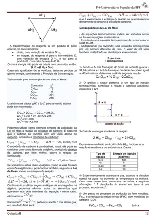 Pré-Universitário Popular da UFF


                                                              que é exatamente a entalpia da reação se queimássemos
                                                              diretamente o carbono a dióxido de carbono.

                                                              Consequências da Lei de Hess

                                                              - As equações termoquímicas podem ser somadas como
                                                              se fossem equações matemáticas.
                                                              - Invertendo uma equação termoquímica, devemos trocar o
                                                              sinal do ∆H.
  A transformação do reagente A em produto B pode             - Multiplicando (ou dividindo) uma equação termoquímica
ocorrer por dois caminhos:                                    por um número diferente de zero, o valor de ∆H será
    • direto, com variação de entalpia D H1,                  também multiplicado ou dividido por esse número.
    • em etapas, do reagente A para o intermediário C,
        com variação de entalpia D H2, e daí para o                                  Exercícios
        produto B, com calor de reação D H3.                                       Termoquímica
Como a energia não pode ser criada nem destruída, então:
                    D H1 = D H2 + D H3                        1- Sendo o ∆H de formação do óxido de cobre II igual a -
Caso esta igualdade não se verifique, teríamos perdido ou     37,6 kcal/mol e o ∆H de formação do óxido de cobre I igual
ganho energia, contrariando o Princípio da Conservação.       a -40,4 kcal/mol, determine o ∆H da seguinte reação:
                                                                           Cu2O(s) + ½ O 2(g)→2CuO(s)
Típica tabela para construção de um ciclo de Hess:
                                                              2- O gráfico a seguir pertence a um tipo de reação
                                       0
                   Composto           ∆f                      termoquímica, identifique a reação e justifique utilizando
                   CH4(g)            -75                      equações e ∆H:
                   O2(g)               0
                   CO2(g)           -394
                   H2O(l)           -286
                          0     0
Usando estes dados ∆Hf a ∆Hc para a reação abaixo
pode ser encontrada:

        CH4(g)+ 2O2(g) → CO2(g) + 2H2O(l)
           
        ∆Hc + (-75) + 0= -394+2x-286
             0
        ∆Hc -75= -966
             0            -1
        ∆Hc = -891KJ.mol

Podemos utilizar como exemplo simples da aplicação da
Lei de Hess a reação de oxidação do carbono. É possível       3- Calcule a energia envolvida na reação:
que o carbono se combine com um único átomo de
oxigênio, formando o monóxido de carbono:                                2 HI(g) + Cl2(g) → I2(g) + 2 HCl(g)

                                                              Expresse o resultado em kcal/mol de HI(g). Indique se a
O monóxido de carbono é combustível, isto é, ele pode se      reação é exotérmica ou endotérmica. Dados :
combinar com outro átomo de oxigênio, produzindo dióxido
de carbono; por este motivo, ocorre a reação de                             Tipo de       Energia de ligação
combustão:                                                                  ligação           (kcal/mol)
                                                                              H-Cl               103
                                                                               H-I                71
Se somarmos estas duas equações (como se elas fossem                          Cl-Cl               58
equações algébricas), poderíamos também, segundo a Lei                         I-I                36
de Hess, somar as entalpias de reação:
                                                              4- Experimentalmente observa-se que, quando se dissolve
                                                              etanol na água, há aumento da temperatura da mistura.
                                                              Com base nesse fato, demonstre ou refute a seguinte
Continuando a utilizar regras análogas às empregadas na       afirmação: “ A dissolução do etanol em água é um
álgebra, podemos eliminar todos os elementos que              processo endotérmico”.
aparecem nos dois membros da equação - neste caso,
                                                              5- Um passo no processo de produção do ferro metálico,
eliminamos o          .                                       Fe(s), é a redução do óxido ferroso (FeO) com monóxido de
                                                              carbono (CO).
Somando          e        , podemos anotar 1 mol deste gás,
e o resultado final será:                                             FeO(s) + CO(g) → Fe(s) + CO2        ∆H= x


Quimica II                                                                                                              12
 