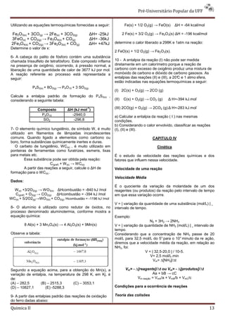 Pré-Universitário Popular da UFF


Utilizando as equações termoquímicas fornecidas a seguir:              Fe(s) + 1/2 O2(g) → FeO(s)    ∆H = -64 kcal/mol

 Fe2O3(s) + 3CO(g) → 2Fe(s) + 3CO2(g)              ∆H= -25kJ          2 Fe(s) + 3/2 O2(g) → Fe2O3(s) ∆H = -196 kcal/mol
 3FeO(s) + CO2(g) → Fe3O4(s) + CO(g)               ∆H= -36kJ
 2Fe3O4(s) + CO2(g) → 3Fe2O3(s) + CO(g)            ∆H= +47kJ   determine o calor liberado a 298K e 1atm na reação:
Determine o valor de x:
                                                               2 FeO(s) + 1/2 O2(g) → Fe2O3(s).
6- A cabeça do palito de fósforo contém uma substância
chamada trissulfeto de tetrafósforo. Este composto inflama     10 - A entalpia da reação (I) não pode ser medida
na presença de oxigênio, ocorrendo, à pressão normal, a        diretamente em um calorímetro porque a reação de
liberação de uma quantidade de calor de 3677 kJ por mol.       carbono com excesso de oxigênio produz uma mistura de
A reação referente ao processo está representada a             monóxido de carbono e dióxido de carbono gasosos. As
seguir:                                                        entalpias das reações (II) e (III), a 20° e 1 atmo sfera,
                                                                                                       C
                                                               estão indicadas nas equações termoquímicas a seguir:
             P4S3(s) + 8O2(g) → P4O10 + 3 SO2(g)
                                                               (I) 2C(s) + O2(g) → 2CO (g)
Calcule a entalpia padrão de formação do P4S3(s) ,                                                               -
considerando a seguinte tabela:                                (II)   C(s) + O2(g) → CO2 (g)    ∆ H=-394 kJ.mol
                                                                                                                 -
                Composto          ∆H (kJ mol )
                                               -1              (III) 2CO(g) + O2(g) → 2CO2 (g) ∆ H=-283 kJ.mol
                  P4O10             -2940,0
                                                               a) Calcular a entalpia da reação ( I ) nas mesmas
                   SO2               -296,8                    condições.
                                                               b) Considerando o calor envolvido, classificar as reações
7- O elemento químico tungstênio, de símbolo W, é muito        (I), (II) e (III).
utilizado em filamentos de lâmpadas incandescentes
comuns. Quando ligado a elementos como carbono ou                                      CAPITULO IV
boro, forma substâncias quimicamente inertes e duras.
   O carbeto de tungstênio, WC(s) , é muito utilizado em                                  Cinética
ponteiras de ferramentas como furatrizes, esmeris, lixas
para metais etc.                                               É o estudo da velocidade das reações químicas e dos
         Essa substância pode ser obtida pela reação:          fatores que influem nessa velocidade.
                         C(graf) + W (s) → WC(s)
         A partir das reações a seguir, calcule o ∆H de        Velocidade de uma reação
formação para o WC(s) .
                                                               Velocidade Média
Dados:
                                                               É o quociente da variação da molaridade de um dos
  W (s) +3/2O2(g) → WO3(s) ∆Hcombustão = -840 kJ /mol          reagentes (ou produtos) da reação pelo intervalo de tempo
  C(graf) + O2(g) → CO2(g) ∆Hcombustão = -394 kJ /mol          em que essa variação ocorre.
WC(s) + 5/2O2(g)→WO3(s) + CO2(g) Hcombustão = -1196 kJ /mol
                                                               V = | variação da quantidade de uma substância (mol/L) | ¸
8- O alumínio é utilizado como redutor de óxidos, no           intervalo de tempo.
processo denominado aluminotermia, conforme mostra a
equação química:                                               Exemplo:
                                                                                    N2 + 3H2 → 2NH3
         8 Al(s) + 3 Mn3O4(s) → 4 Al2O3(s) + 9Mn(s)            V = | variação da quantidade de NH3 (mol/L) | ¸ intervalo de
                                                               tempo.
Observe a tabela:                                              Considerando que a concentração de NH3 passe de 20
                                                               mol/L para 32,5 mol/L do 5° para o 10° minuto da re ação,
                                                               diremos que a velocidade média da reação, em relação ao
                                                               NH3, foi:
                                                                                  V = | 32,5-20,0 | / 10-5.
                                                                                     V= 2,5 mol/L.min
                                                                                       Vm= ∆[NH3]/∆t

Segundo a equação acima, para a obtenção do Mn(s), a                   Vm= - ∆[reagente]/∆t ou Vm= - ∆[produtos]/∆t
variação de entalpia, na temperatura de 298 K, em Kj, é                                 Aa + bB → cC
de:                                                                           Vm reação = VmA/a + VmB/b + VmC/c
(A) – 282,5      (B) – 2515,3      (C) – 3053,1
(D) – 10827,1       (E) -5288,3                                Condições para a ocorrência de reações

9- A partir das entalpias padrão das reações de oxidação       Teoria das colisões
do ferro dadas abaixo:

Quimica II                                                                                                                13
 