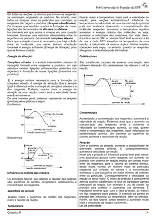 Pré-Universitário Popular da UFF

Em todas as reações, os átomos que formam os reagentes
se rearranjam, originando os produtos. No entanto, nem      Quanto maior a temperatura, maior será a velocidade da
todos os choques entre as partículas que compõem os         reação, para reações endotérmicas.A influência da
reagentes dão origem a produtos (choques não-eficazes).     temperatura na velocidade de uma transformação química
Os choques que resultam quebra e formação de novas          pode ser analisada observando o comportamento das
ligações são denominados de eficazes ou efetivos.           moléculas reagentes. Aumentar a temperatura significa
No momento em que ocorre o choque em uma posição            aumentar a energia cinética das moléculas, ou seja,
favorável, forma-se uma estrutura intermediária entre os    aumentar a velocidade das moléculas. Em vista disso,
regentes e os produtos, denominada complexo ativado.        durante o século XIX, o cientista Van't Hoff enunciou a lei
Para que a reação ocorra é necessário que haja colisão      de que a cada 10ºC elevados na temperatura de uma
entre as moléculas, que essas tenham orientação             reação, a velocidade da mesma duplica. Muitas reações
favorável e energia suficiente (Energia de Ativação) para   obedecem esta regra, no entanto, quando os reagentes
que se forme o produto.                                     são gases, a velocidade pode até triplicar.

Energia de ativação                                         Catalisadores

Complexo ativado: é o estado intermediário (estado de       São substâncias capazes de acelerar uma reação sem
transição) formado entre reagentes e produtos, em cuja      sofrerem alteração. Os catalisadores não alteram o ∆H da
estrutura existem ligações enfraquecidas presentes nos      reação.
regentes) e formação de novas ligações (presentes nos
produtos).

 É a energia mínima necessária para a formação do
complexo ativado. A energia de ativação (Ea) é sempre
igual à diferença entre a energia do complexo ativado e a
dos reagentes. Portanto, quanto maior a energia de
ativação de uma reação, menor será a velocidade dessa
reação e vice-versa:
De uma maneira geral, podemos representar as reações
químicas pelos gráficos a seguir:
Exotérmica


                                                            Concentração

                                                            Aumentando a concentração dos reagentes, aumentará a
                                                            velocidade da reação. Podemos dizer que o aumento da
                                                            concentração dos reagentes tende a aumentar a
                                                            velocidade da transformação química, ou seja, quanto
                                                            maior a concentração dos reagentes, maior velocidade da
                                                            transformação química. Um aumento da superfície de
Endotérmica                                                 contato aumenta a velocidade de reação.

                                                            Pressão
                                                            Com o aumento da pressão, aumenta a probabilidade de
                                                            ocorrerem colisões efetivas. E, conseqüentemente,
                                                            aumenta a velocidade da reação.
                                                            Notar que a pressão só influencia quando tiver pelo menos
                                                            uma substância gasosa como reagente, um aumento de
                                                            pressão num sistema em reação implica um contato maior
                                                            entre os reagentes, pois o volume do sistema diminui,
                                                            desse modo, haverá um numero maior de partículas
                                                            reagentes por unidade de volume ( a concentração
Influência na rapidez das reações                           aumenta), o que possibilita um maior número de colisões
                                                            entre as partículas. Consequentemente a velocidade da
Os principais fatores que alteram a rapidez das reações     reação se torna maior. O efeito da pressão é considerável
são: superfície de contato, temperatura, catalisadores e    apenas quando substâncias na fase de agregação gasosa
concentração de reagentes.                                  participam da reação. Um exemplo é uso da panela de
                                                            pressão para acelerar o cozimento dos alimentos. É
Superfície de contato                                       importante lembrar que, para o fator pressão, ao menos
                                                            um dos reagentes deve gasoso. O exemplo da panela de
Quanto maior a superfície de contato dos reagentes,         pressão tem influência da temperatura, além da pressão.
maior a rapidez da reação.                                  Porém, os dois fatores juntos tendem a aumentar muito
                                                            mais a velocidade da reação (cozimento).
Temperatura                                                 Lei da velocidade

Quimica II                                                                                                         14
 