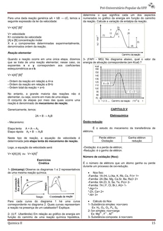 Pré-Universitário Popular da UFF

                                                           determine o que significa cada um dos aspectos
Para uma dada reação genérica aA + bB → cC, temos a        numerados no gráfico da energia em função do caminho
seguinte expressão da lei da velocidade:                   da reação. Calcule a variação de entalpia da reação.
       x   y
V= k[A] .[B]

V= velocidade
K= constante da velocidade
[A] e [B] concentração molar
X e y componentes determinadas experimentalmente,
denominados ordem da reação.

Reação elementar

Quando a reação ocorre em uma única etapa, dizemos         3- (FAFI - MG) No diagrama abaixo, qual o valor da
que se trata de uma reação elementar; nesse caso, os       energia de ativação correspondente (em Kcal) ?
expoentes x e y correspondem aos coeficientes
estequiométricos a e b.
       a       b
V= k[A] .[B]

- Ordem da reação em relação a A=a
- Ordem da reação em relação a B=b
- Ordem total da reação = a+b

No entanto, a grande maioria das reações não é
elementar, ou seja, ocorre em mais de uma etapa.
O conjunto de etapas por meio das quais ocorre uma
reação é denominado de mecanismo de reação.

Genericamente, temos:                                                             CAPITULO V

                     2A + B → A2B                                                Eletroquímica

- Mecanismo:                                               Óxido-redução

Etapa lenta A + A→ A2                                              É o estudo do mecanismo da transferência de
Etapa rápida A2 + B → A2B                                  elétrons.

Neste tipo de reação, a equação da velocidade é                         Perde elétron            Ganha elétron
determinada pela etapa lenta do mecanismo de reação.                     Oxidação                  redução

Logo, a equação da velocidade será:                        -Oxidação: é a perda de elétron;
                                                           -Redução: é o ganho de elétron.
                        2
V= k[A] [A] ou V= k[A]
                                                           Número de oxidação (Nox):
                         Exercícios
                          Cinética                         É o número de elétrons que um átomo ganha ou perde
                                                           durante um processo de oxi-redução.
1- (Unicamp) Observe os diagramas 1 e 2 representativos
de uma mesma reação química.                                   • Nox fixo:
                                                               -Família: 1A (Hi, Li,Na, K, Rb, Cs, Fr)= 1+
                                                               -Família: 2A (Be, Mg, Ca,Sr, Ba, Ra)= 2+
                                                               -Família: 6A (O, S, Se, Te, Po)= 2-
                                                               -Família: 7A ( F, Cl, Br,I, At)= 1-
                                                               *-Ag=1+
                                                               *-Zn, Ca= 2+
                                                               *-Al= 3+

Para cada curva do diagrama 1 há uma curva                     • Cálculo do Nox
correspondente no diagrama 2. Quais curvas representam         1- Substância simples: nox=zero
a reação na presença de um catalisador? Explique.                  Ex: H2, O2, O3, P4, S8.
                                                               2- Íon simples: nox=carga
                                                                         2+    1-   3+
2- (U.F. Uberlândia) Em relação ao gráfico de energia em          Ex: Mg , F , Al
função do caminho de uma reação química hipotética,            3- Substância composta: å nox=zero

Quimica II                                                                                                       15
 