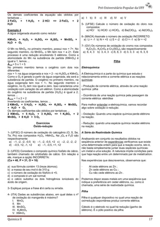Pré-Universitário Popular da UFF

Os demais coeficientes da equação são obtidos por
tentativas ...                                                 a) I    b) II    c) III   d) IV     e) V
2 FeCl2 + 1 H2O2 + 2 HCl => 2 FeCl3 + 2
H2O                                                            5- (UFSE) Calcule o número de oxidação do cloro nos
                                                                   compostos:
Exemplo 4                                                          a) HCl b) HClO c) HClO2 d) Ba(ClO3)2 e) Al(ClO4)3
A água oxigenada atuando como redutor
                                                               6- (MACK) Assinale o número de oxidação INCORRETO:
KMnO4 + H2O2 + H2SO4 => K2SO4 + MnSO4 +                          a) Li = -1 b) N = +5 c) S = -2 d) Cl = -1 e) Sr = +2
H2O + O2
                                                               7- (GV) Os números de oxidação do cromo nos compostos
O Mn no MnO4, no primeiro membro, possui nox = 7+. No              K2Cr2O7, K2CrO4 e Cr2(SO4)3 são respectivamente:
segundo membro, no MnSO4, o Mn tem nox = a 2+. Este             a) 6, 4, 3 b) 3, 4, 3 c) 6, 6, 3 d) 3, 3, 3 e) 6, 3, 6
processo é uma redução envolvendo 5 elétrons. Como a
atomicidade do Mn na substância de partida (KMnO4) é
igual a 1, temos ...                                                                       Pilha
∆red = 5 x 1 = 5
No primeiro membro temos o oxigênio com dois nox               Eletroquímica
diferentes:
nox = 1- na água oxigenada e nox = 2 - no H2SO4 e KMnO4        A Eletroquímica é a parte da química que estuda o
Como o O2 é gerado a partir da água oxigenada, ela será a      relacionamento entre a corrente elétrica e as reações
substância de partida. O oxigênio no primeiro membro, na       químicas:
água oxigenada tem nox = 1-. No segundo membro o
oxigênio, no O2 tem nox igual a zero. Isso caracteriza uma     - Produção de corrente elétrica, através de uma reação
oxidação com variação de um elétron. Como a atomicidade        química: pilha
do oxigênio na substância de partida (H2O2) é igual a 2,
temos ...                                                      - Ocorrência de uma reação química pela passagem da
∆oxid = 1 x 2 = 2                                              corrente elétrica: eletrólise
Invertendo os coeficientes, temos ...
2 KMnO4 + 5 H2O2 + H2SO4 => K2SO4 + MnSO4                      Para melhor entender a eletroquímica, vamos recordar
+ H2O + O2                                                     algo sobre oxidação e redução.
Os demais coeficientes são obtidos por tentativas ...
2 KMnO4 + 5 H2O2 + 3 H2SO4 => 1 K2SO4 + 2                      - Oxidação: Quando uma espécie química perde elétrons
MnSO4 + 8 H2O + 5 O2                                           na reação.

                      Exercícios                               - Redução: quando uma espécie química recebe elétrons
                     Óxido-redução                             na reação.

1- (UFSC) O número de     oxidação do calcogênio (O, S, Se,    A Série da Reatividade Química
Te, Po) nos compostos     H2O2, HMnO4, Na 2O4 e F2O são
respectivamente:                                               Analisando em conjunto os resultados obtidos na
 a) –1, -2, -2, -0,5 b)   –1, -2, -0,5, +2 c) –2, -2, -2, -2   seqüência anterior de experiências verificamos que existe
 d) –0,5, +2, -1, +2      e) –1, -0,5, +1, +2                  uma determinada ordem para que a reação ocorra, isto é,
                                                               não basta simplesmente juntar duas espécies químicas:
2- (UFES) Considere o composto químico fosfato de cálcio,      um metal e uma solução. A natureza impõe condições para
também chamado de ortofosfato de cálcio. Em relação a          que haja reação entre um determinado par de metal/catíon.
ele, marque a opção INCORRETA:
(Ca = 40, P = 31, O = 16)                                      Nas experiências que descrevemos, observamos que:

a) sua fórmula contém 13 (treze átomos);                       ·       Al cede elétrons ao Zn ;
b) a massa de seu mol é de 310 g;                              ·       Zn cede elétrons ao Cu ;
c) o número de oxidação do fósforo é +5;                       ·       Cu não cede elétrons ao Zn .
d) o composto é um sal normal;
e) o cálcio substitui os dois hidrogênios ionizáveis do        Podemos dispor esses metais em uma seqüência que
ácido de origem.                                               indique a preferência em ceder elétrons, ou, como é
                                                               chamada, uma série de reatividade química.
3- Explique porque a frase d é certa ou errada.
                                                               Pilha
4- (ITA) Dadas as substâncias abaixo, em qual delas o nº
     de oxidação do manganês é máximo?                         Pilha é qualquer dispositivo no qual uma reação de
     I. MnO2                                                   oxirredução espontânea produz corrente elétrica.
     II. Mn
     III. MnSO4                                                Cátodo é o eletrodo no qual há redução (ganho de
     IV. K2MnO4                                                elétrons). É o pólo positivo da pilha.
     V. KMnO4

Quimica II                                                                                                              17
 