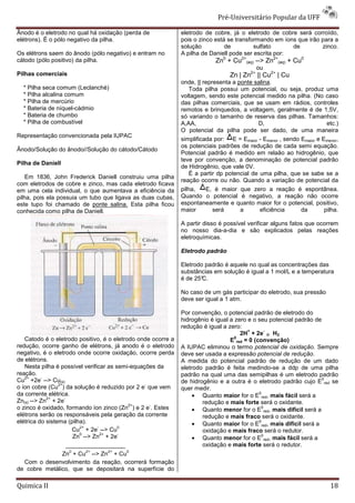 Pré-Universitário Popular da UFF

Ânodo é o eletrodo no qual há oxidação (perda de              eletrodo de cobre, já o eletrodo de cobre será corroído,
elétrons). É o pólo negativo da pilha.                        pois o zinco está se transformando em íons que irão para a
                                                              solução          de         sulfato      de         zinco.
Os elétrons saem do ânodo (pólo negativo) e entram no         A pilha de Daniell pode ser escrita por:
cátodo (pólo positivo) da pilha.                                           Zn0 + Cu2+(aq) --> Zn2+(aq) + Cu0
                                                                                           ou
Pilhas comerciais                                                                Zn | Zn2+ || Cu2+ | Cu
                                                              onde, || representa a ponte salina.
  * Pilha seca comum (Leclanché)                                  Toda pilha possui um potencial, ou seja, produz uma
  * Pilha alcalina comum                                      voltagem, sendo este potencial medido na pilha. (No caso
  * Pilha de mercúrio                                         das pilhas comerciais, que se usam em rádios, controles
  * Bateria de níquel-cádmio                                  remotos e brinquedos, a voltagem, geralmente é de 1,5V,
  * Bateria de chumbo                                         só variando o tamanho de reserva das pilhas. Tamanhos:
  * Pilha de combustível                                      A,AA,                         D,                         etc.)
                                                              O potencial da pilha pode ser dado, de uma maneira
Representação convencionada pela IUPAC
                                                              simplificada por: E = Emaior - Emenor , sendo Emaior e Emenor,
                                                              os potenciais padrões de redução de cada semi equação.
Ânodo/Solução do ânodo//Solução do cátodo/Cátodo
                                                              Potencial padrão é medido em relaão ao hidrogênio, que
                                                              teve por convenção, a denominação de potencial padrão
Pilha de Daniell
                                                              de Hidrogênio, que vale 0V.
                                                                  É a partir dp potencial de uma pilha, que se sabe se a
    Em 1836, John Frederick Daniell construiu uma pilha
                                                              reação ocorre ou não. Quando a variação de potencial da
com eletrodos de cobre e zinco, mas cada eletrodo ficava
em uma cela individual, o que aumentava a eficiência da       pilha,    E, é maior que zero a reação é espontânea.
pilha, pois ela possuia um tubo que ligava as duas cubas,     Quando o potencial é negativo, a reação não ocorre
este tupo foi chamado de ponte salina. Esta pilha ficou       espontaneamente e quanto maior for o potencial, positivo,
conhecida como pilha de Daniell.                              maior        será      a       eficiência     da        pilha.

                                                              A partir disso é possível verificar alguns fatos que ocorrem
                                                              no nosso dia-a-dia e são explicados pelas reações
                                                              eletroquímicas.

                                                              Eletrodo padrão

                                                              Eletrodo padrão é aquele no qual as concentrações das
                                                              substâncias em solução é igual a 1 mol/L e a temperatura
                                                              é de 25°C.

                                                              No caso de um gás participar do eletrodo, sua pressão
                                                              deve ser igual a 1 atm.

                                                              Por convenção, o potencial padrão de eletrodo do
                                                              hidrogênio é igual a zero e o seu potencial padrão de
                                                              redução é igual a zero:
                                                                                        +      -
                                                                                     2H + 2e ® H2
   Catodo é o eletrodo positivo, é o eletrodo onde ocorre a                        0
                                                                                 E red = 0 (convenção)
redução, ocorre ganho de elétrons, já anodo é o eletrodo      A IUPAC eliminou o termo potencial de oxidação. Sempre
negativo, é o eletrodo onde ocorre oxidação, ocorre perda     deve ser usada a expressão potencial de redução.
de elétrons.                                                  A medida do potencial padrão de redução de um dado
   Nesta pilha é possível verificar as semi-equações da       eletrodo padrão é feita medindo-se a ddp de uma pilha
reação.                                                       padrão na qual uma das semipilhas é um eletrodo padrão
   2+     -                                                                                                         0
Cu +2e --> Cu(s)                                              de hidrogênio e a outra é o eletrodo padrão cujo E red se
                 2+                              -
o íon cobre (Cu ) da solução é reduzido por 2 e que vem       quer medir.
da corrente elétrica.                                              • Quanto maior for o E red, mais fácil será a
                                                                                             0
            2+      -
Zn(s) --> Zn + 2e                                                     redução e mais forte será o oxidante.
                                            2+     -
o zinco é oxidado, formando íon zinco (Zn ) e 2 e . Estes          • Quanto menor for o E red, mais difícil será a
                                                                                              0

elétrons serão os responsáveis pela geração da corrente               redução e mais fraco será o oxidante.
elétrica do sistema (pilha).                                       • Quanto maior for o E red, mais difícil será a
                                                                                             0
                           2+    -       0
                         Cu + 2e --> Cu                               oxidação e mais fraco será o redutor.
                           0       2+    -
                                                                   • Quanto menor for o E red, mais fácil será a
                         Zn --> Zn + 2e                                                       0

                      __________________                              oxidação e mais forte será o redutor.
                       0      2+      2+   0
                   Zn + Cu --> Zn + Cu
   Com o desenvolvimento da reação, ocorrerá formação
de cobre metálico, que se depositará na superfície do

Quimica II                                                                                                              18
 