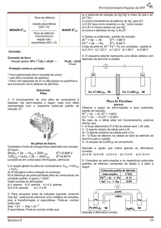 Pré-Universitário Popular da UFF
                                                                                                   +
                                                                a) o potencial de redução do Ag /Ag° é maior do que o do
                                                                   +2
                       fluxo de elétrons                        Zn /Zn° .
                              →                                                                          +
                                                                b) ocorre transferência de elétrons do Ag para Zn°
                                                                                                                 .
                                                                                                     +
                     reação espontânea                          c) O Zn° atua como oxidante e o Ag como redutor.
                           (DG < 0)                             d) o Zn° é menos redutor do que Ag°  .
             0                                           0                                  +
 MENOR E      red                               MAIOR E   red   e) ocorre a eletrólise do Ag e do Zn°  .
                      fluxo de elétrons
                      ¬¾¾¾¾¾¾¾¾                                 3- Dados os potenciais - padrão de redução:
                         reação não-                            Al+3 + 3e- → Al            E0= -1,66 V
                    espontânea (DG > 0)                         Fe+2 + 2e- → Fe            E0= -0,44 V
                                                                                      +3     +2
                                                                A ddp da pilha Al; Al ; Fe ; Fe, em condições - padrão é:
                                                                a) 2,10 V b) 1,32 V c) 1,22 V d) 1,08 V e) 0,88 V
Corrosão
                                                                4- O esquema adiante representa uma célula voltaica com
Corrosão do ferro                                               eletrodos de alumínio e cobalto.
                      3
  Reação global: 2Fe + /2O2 + xH2O →             Fe2O3 · xH2O
                                                    ferrugem

 Proteção contra a corrosão

* Ferro galvanizado (ferro revestido de zinco)
* Lata (ferro revestido de estanho)
* Ferro com plaquetas de Zn ou Mg presas na superfície e
que funcionam como eletrodo de sacrifício

                        Exercícios
                          Pilha

1- O funcionamento de uma pilha de combustível é
baseado nas semi-reações a seguir, cada uma delas
representada com o respectivo potencial padrão de
          0
redução, E :                                                    Observe a seguir as semi-reações e seus potenciais
                                                                padrão de redução:
                                                                   +3     -        0
                                                                Al + 3e → Al (E = -1,66V)
                                                                     +2     -        0
                                                                Co + 2e → Co (E = -0,28V)
                                                                No caso de a célula estar em funcionamento, pode-se
                                                                afirmar que:
                                                                I - A força eletromotriz (F.E.M) da cédula será 1,38 volts.
                                                                II - O agente redutor da célula será o Al.
                                                                III - O agente oxidante da cédula será o Co.
                                                                IV - O fluxo de elétrons na cédula se dará do eletrodo de
                                                                alumínio para o cobalto.
                                                                V - A solução de Co(NO3)2 se concentrará.
                   As pilhas do futuro
Candidata a fonte de energia limpa destinada aos veículos
                                                                Assinale a opção que indica apenas as afirmativas
do futuro.
              -                             0                   corretas:
2H2O(l) + 2e → H2(g) + 2OH- (aq)           E =-0,828 V          a) I e III. b) II e III. c) IV e V. d) I, II e IV. e) II, IV e V.
1/2O2(g) + H2O(l) + 2e- → 2OH-(aq)         E0=0,401V
Levando-se em conta estas informações, afirma-se:               5- Considere as semi-reações e os respectivos potenciais
                                                                padrões de eletrodo constantes da tabela e a pilha a
I) A reação global da pilha de combustível é: H2(g) +1/2O2(g)   seguir:
→ H2O(l)
II) O hidrogênio sofre oxidação no processo.
III) A diferença de potencial desta pilha de combustível, em
condição padrão, é igual a 1,229V.
Estão corretas as afirmações:
a) I, apenas. b) II, apenas. c) I e II, apenas.
d) II e III, apenas.   e) I, II e III.

2- Para recuperar prata de soluções aquosas contendo
       +
íons Ag , costuma-se adicionar zinco metálico às soluções,
pois a transformação é espontânea. Pode-se concluir
então que:
    +                  +2
2Ag + Zn° → 2Ag° + Zn
É espontânea. Pode-se concluir então que:
                                                                Assinale a alternativa correta:

Quimica II                                                                                                                   19
 