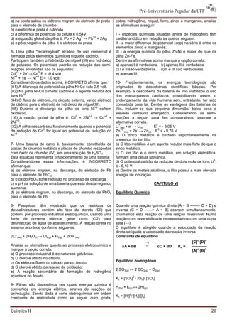 Pré-Universitário Popular da UFF

a) na ponte salina os elétrons migram do eletrodo de prata       cobre, hidrogênio, níquel, ferro, zinco e manganês, analise
para o eletrodo de chumbo                                        as afirmativas a seguir:
b) o eletrodo e prata é o ânodo
c) a diferença de potencial da célula é 0,54V                    I - espécies químicas situadas antes do hidrogênio têm
                                           +      +2
d) a equação global da pilha é: Pb + 2 Ag → Pb + 2Ag             caráter anódico em relação as que os seguem.
e) o pólo negativo da pilha é o eletrodo de prata                II - a maior diferença de potencial (ddp) na série é entre os
                                                                 elementos zinco e manganês;
6- Uma pilha "recarregável" alcalina de uso comercial é          III - a energia química da pilha Zn-Ni é maior do que da
formada pelos elementos químicos níquel e cádmio.                pilha Zn-Fe.
Participam também o hidróxido de níquel (III) e o hidróxido      Dentre as afirmativas acima marque a opção correta:
de potássio. Os potenciais padrão de redução das semi-           a) apenas I é verdadeira. b) apenas II é verdadeira.
reações envolvidas são os seguintes:                             c) I e II são verdadeiras. d) II e III são verdadeiras.
   +2        -   0
Cd + 2e → Cd E = -0,4 volt                                       e) apenas III.
  +3       -   +2
Ni + 1e → Ni E = 1,0 volt
Considerando os dados acima, é CORRETO afirmar que:              10- Freqüentemente, os avanços tecnológicos são
(01) A diferença de potencial da pilha Ni-Cd vale 0,6 volt.      originados de descobertas científicas básicas. Por
(02) Na pilha Ni-Cd o metal cádmio é o agente redutor dos        exemplo, a descoberta da bateria de lítio viabilizou o uso
        +2
íons Ni .                                                        dos marca-passos cardíacos, possibilitando, assim, o
(04) O fluxo de elétrons, no circuito externo, vai do eletrodo   prolongamento da vida humana sem, entretanto, ter sido
de cádmio para o eletrodo de hidróxido de níquel(III).           concebida para tal. Dentre as vantagens das baterias de
                                                    +3
(08) Durante a descarga da pilha os íons Ni sofrem               lítio, incluem-se sua pequena dimensão, baixo peso e
oxidação.                                                        elevado conteúdo energético. Considerando as semi-
                                        0       +2         +2
(16) A reação global da pilha é: Cd + 2Ni → Cd +                 reações a seguir, para fins comparativos, assinale a
    +3
2Ni .                                                            alternativa correta.
                                                                    +       -             0
(32) A pilha cessará seu funcionamento quando o potencial        Li (aq) + e → Li(s)    E = - 3,05 V
                    0                                                 +2       -            0
de redução do Cd for igual ao potencial de redução do            Zn (aq) + 2e → Zn(s) E = - 0,76 V
  +3
Ni .                                                             a) O zinco metálico é oxidado espontaneamente na
                                                                 presença do íon lítio.
7- Uma bateria de carro é, basicamente, constituída de           b) O lítio metálico é um agente redutor mais forte do que o
placas de chumbo metálico e placas de chumbo recobertas          zinco metálico.
com óxido de chumbo (IV), em uma solução de H2SO4.               c) O íon lítio e o zinco metálico, em solução eletrolítica,
Esta equação representa o funcionamento de uma bateria:          formam uma célula galvânica.
                                                                                                                            +
Considerando-se essas informações, é INCORRETO                   d) O potencial padrão da redução de dois mols de íons Li ,
afirmar que:                                                     é - 6,10 V.
a) os elétrons migram, na descarga, do eletrodo de Pb            e) Dentre os metais alcalinos, o lítio possui a mais elevada
para o eletrodo de PbO2.                                         energia de ionização.
b) o óxido PbO2 sofre redução no processo de descarga.
c) o pH da solução de uma bateria que está descarregando                                  CAPITULO VI
aumenta.
d) os elétrons migram, na descarga, do eletrodo de PbO2          Equilíbrio Químico
para o eletrodo de Pb.

8- Pesquisas têm mostrado que os resíduos de                     Quando uma reação química direta (A + B ------> C + D) e
                                                   -
dessalinizadores contêm alto teor de cloreto (Cl ) que           inversa (C + D ------> A + B) ocorrem simultaneamente,
podem, por processo industrial eletroquímico, usando uma         chamamos esta reação de uma reação reversível. Numa
fonte de corrente elétrica, gerar cloro (Cl2) para               reação com reversibilidade representamos com uma dupla
desinfecção de água de abastecimento. A reação direta no         seta (↔).
sistema acontece conforme segue-se:                              O equilíbrio é atingido quando a velocidade da reação
                                                                 direta se iguala a velocidade da reação inversa.
   -                                      -
2Cl (aq) + 2H2O(l) → Cl2(g) + H2(g) + 2OH (aq)                   Constante de equilíbrio
                                                                                                                  c   d
                                                                                    →                         [C] [D]
Analise as afirmativas quanto ao processo eletroquímico e            aA + bB        ←      cC + dD    Kc =    ————
marque a opção correta.                                                                                           a
                                                                                                              [A] [B]
                                                                                                                      b

a) O processo industrial é de natureza galvânica.
b) O cloro é obtido no cátodo.
                                                                 Equilíbrio homogêneo
c) Os elétrons fluem do cátodo para o ânodo.
d) O cloro é obtido da reação de oxidação.
                                                                 2 SO3(g) ↔ 2 SO2(g) + O2(g)
e) A reação secundária de formação do hidrogênio
acontece no ânodo.                                                             2
                                                                 Kc = [SO2] · [O2]/ [SO3]
9- Pilhas são dispositivos nos quais energia química é
                                                                 H2(g) + I2(g) ↔ 2HI(g)
convertida em energia elétrica, através de reações de
oxiredução. Sendo dada a série eletroquímica em ordem                      2
                                                                 Kc = [HI] / [H2]·[I2]
crescente de reatividade como se segue: ouro, prata,


Quimica II                                                                                                                20
 