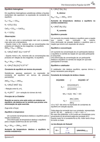 Pré-Universitário Popular da UFF
                                                                        2
Equilíbrio heterogêneo                                       Kc = [NH3] / [N2] ·[H2]

Em equilíbrios heterogêneos substâncias sólidas e líquidas           Kc diminui
(solventes) não aparecem na expressão da constante de
equilíbrio.                                                  N2(g) + O2(g) ↔ 2NO(g) ∆H>0

C(s) + O2(g) ↔ CO2(g)                                        Aumento da temperatura- desloca o equilíbrio no
                                                             sentido endotérmico
Kc = [CO2] / [O2]
                                                                       2
                                                             Kp = [NO] / [N2] ·[O2]
CaO(s) + CO2(g) ↔ CaCO3(s)
                                                                     Kc aumenta
Kc = 1/ [CO2]
                                                             Equilíbrio e pressão
Observações
                                                             Um aumento da pressão desloca o equilíbrio para a reação
- Kc não varia com a concentração nem com a pressão,         que     ocorre     com    contração      de      volume.
mas varia com a temperatura.                                 Uma diminuição da pressão desloca o equilíbrio para a
- Quanto maior o Kc, maiores são as concentrações dos        reação que ocorre com expansão de volume.
produtos em relação às dos reagentes, no equilíbrio.
2NO(g) + O2(g) ↔ 2NO2(g)                                     Equilíbrio e concentração
           2         2                5
Kc = [NO2] / [NO] ·[O2] = 6,45*10                            Um aumento da concentração de um participante desloca
                                                             o equilíbrio no sentido da reação em que este participante
- Quanto menor o Kc, menores são as concentrações dos        é consumido.
produtos em relação às dos reagentes, no equilíbrio.         Uma diminuição da concentração de um participante
                                                             desloca o equilíbrio no sentido da reação em que este
N2(g) + 3H2(g) ↔ 2NH3(g)                                     participante é formado .
          2              3       -3
Kc = [NH3] / [N2]·[H2] =2,37*10                              Equilíbrio e catalisador

Constante de equilibrio em termos de pressão                 O catalisador não desloca equilíbrio, apenas diminui o
                                                             tempo necessário para atingi-lo.
Substâncias gasosas aparecem na expressão da
constante de equilíbrio em termos de pressões                Constante de ionização de ácidos e bases
parciais(Kp).
                                                                                         →                                  +
                                                                    CH3COOH             ←                   CH3COO + H
2NO(g) + O2(g) ↔ 2NO2(g)
           2         2                                                                           
Kp = [NO2] / [NO] ·[O2]                                                                [CH3COO] [H ]
                                                                                                         +

                                                                            Ka =       ————————
- Relação entre KP e Kc                                                                [CH3COOH]
               ∆n
Kp = Kc(RT)         (∆n= variação do número de mol)                                                             
                                                                              NH3 + H2O→ NH4 + OH
                                                                                                     +
                                                                                       ←
Princípio de Le Chatelier
                                                                                             +           
                                                                                      [NH4 ] [OH]
Quando se exerce uma ação sobre um sistema em                                 Kb =    ——————
equilíbrio, ele desloca-se no sentido que produz uma                                  [NH3]
minimização da ação exercida.                                o.b.s: H2O não entra na expressão de constantes de
                                                             equilíbrio em solução aquosa.
(fuga ante a força)
                                                             Cada etapa da ionização tem sua constante, representada
Equilíbrio e temperatura                                     por K1, K2, K3, ..., sendo K1 > > K2 > > K3 > > ...
                                                             No caso dos poliácidos, a [H+] pode ser considerada como
   Um aumento da temperatura desloca o equilíbrio para a     proveniente só da primeira etapa da ionização (K1).
reação endotérmica.                                          Quanto maior for a constante Ka ou Kb, maior será a força
   Uma diminuição da temperatura desloca o equilíbrio        do ácido ou base.
para a reação exotérmica (lei de van't Hoff).
                                                             Lei da diluição de Ostwald
N2(g) + 3H2(g) ↔ 2NH3(g) ∆H<0
                                                                                    α2
Aumento da temperatura- desloca o equilíbrio no
                                                                   K=              ——                · |eletrólito|inicial
sentido endotérmico
                                                                                   1−α

Quimica II                                                                                                                       21
 