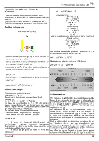 Pré-Universitário Popular da UFF

Para eletrólito fraco → (1 − α ) = 1. Portanto: K =
                                                                                  +             +
α 2|eletrólito|inicial.                                             pH : - log [ H ]= log 1/ [ H ]

O grau de ionização de um eletrólito aumenta com a                 a) suco de limão
                                                                                                  -2
diluição ou com a diminuição da concentração em mol/L de                           pH: - log [10 ]
eletrólito.                                                                      pH : - . –2 log [10]
                                                    +
Diluindo um ácido fraco, aumenta o mas diminui a [H ].                          pH : + 2 . log [10]
Diluindo uma base fraca, aumenta o mas diminui a [OH].
                                                                                     pH : + 2 .1
                                                                                        pH : 2
Equilíbrio iônico da água                                                          b)água do mar
                                                                                                   -8
                                                                                   pH : - log [10 ]
                                                                                 pH: - . - 8 . log[10]
                                                                                      pH: + 8 .1
                                                                                        pH: +8
                                                            Você já percebeu que se o expoente do log for negativo, o
                                                                                  pH será positivo
                                                                                c)leite de magnésia
                                                                                                  -10
                                                                                  pH: - log [ 10 ]
                                                                                pH: - . –10. log[10]
                                                                                     pH: + 10 . 1
                                                                                       pH: +10

                                                            De maneira semelhante, podemos determinar o pOH
                                                            (potencial hidroxiliônico) de uma solução:
                                                                           -              -
                                                            pOH: - log [OH ]= log 1/ [OH ]

                                                            Na água e nas soluções neutras, a 25ºC, temos:

                                                            pH = pOH= 7 e pH + pOH= 14




Produto iônico da água

Considerando o equilíbrio da água:
           +        -                                       Indicadores de pH
H2O(l) ↔ H (aq) + OH (aq)
Sua constante de ionização corresponde ao Kw e é            Um indicador de pH, também chamado indicador ácido-
expressa por:                                               base, é um composto químico que é adicionado em
        +          -7    -7    14
Kw = [H ] [OH] = (10 )·(10 )= 10 (25°C)
                                    +       -               pequenas quantidades a uma solução e que permite saber
Na água, as concentrações de H e OH são sempre
                                                            se essa solução é ácida ou alcalina. Normalmente, em da
iguais, independentemente da temperatura; por esse
                                                            adição do indicador de pH, a cor da solução varia,
motivo, a água é neutra. Quaisquer soluções aquosas em
       +                                                   dependo do seu pH.
que [H ] = [OH] em que serão neutras.
                                                            Os indicadores de pH, são frequentemente, ácidos ou
Em soluções ácidas ou básicas notamos que:
                        +                                   bases fracas. Quando adicionados a uma solução, os
Que quanto maior a [H ] mais ácida é a solução.                                                   +       -
                    -                                       indicadores de pH ligam-se aos íons H ou OH . A ligação
Quanto maior a [OH ] mais básica é a solução.
                                                            a estes ions provoca uma alteração da configuração
                                                            eletrônica dos indicadores, e consequentemente, altera-
Escala de pH
                                                            lhes a cor.
                                                            Dada a subjectividade em determinar a mudança de cor,
        O termo pH (potencial hidrogênionico) foi
                                                            os indicadores de pH não são aconselháveis para
introduzido,em      1909,pelo bioquímico dinamarquês
                                                            determinações precisas de pH. Um medidor de pH é
Sorensen,com o objetivo de facilitar seus trabalhos no
                                                            frequentemente usado em aplicações onde é necessária
controle de qualidade de cervejas.
                                                            uma rigorosa determinação do pH da solução.
        O cálculo do pH pode ser feito por meio das
                                                            Os sucos de alguns vegetais e outras plantas podem
expressões:
                                                            funcionar como indicadores de pH, ou seja, de quão ácido

Quimica II                                                                                                        22
 